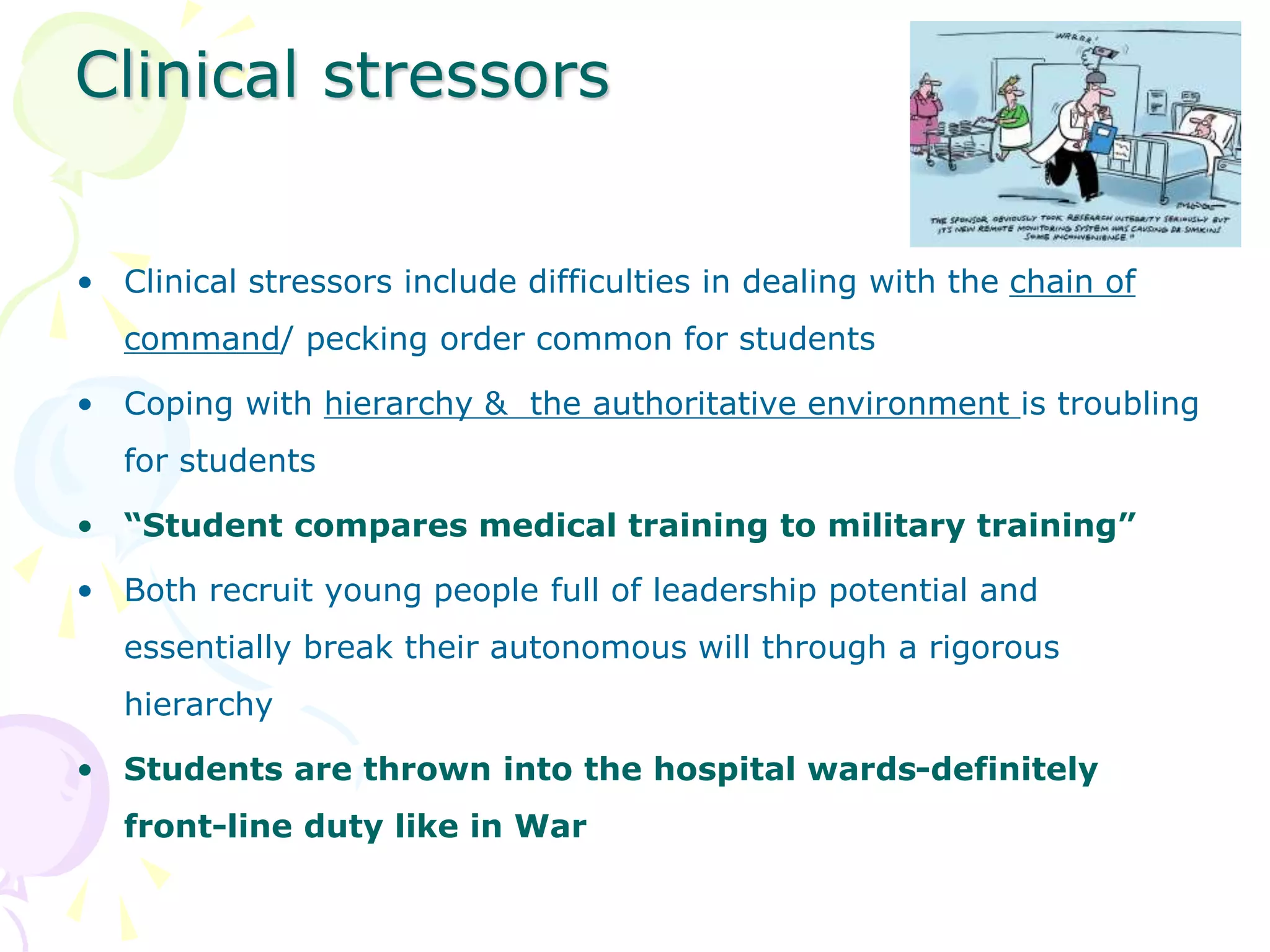 Clinical stressors
• Clinical stressors include difficulties in dealing with the chain of
command/ pecking order common for students
• Coping with hierarchy & the authoritative environment is troubling
for students
• “Student compares medical training to military training”
• Both recruit young people full of leadership potential and
essentially break their autonomous will through a rigorous
hierarchy
• Students are thrown into the hospital wards-definitely
front-line duty like in War
 