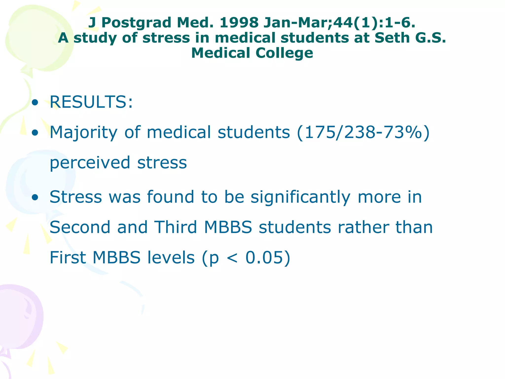 J Postgrad Med. 1998 Jan-Mar;44(1):1-6.
A study of stress in medical students at Seth G.S.
Medical College
• RESULTS:
• Majority of medical students (175/238-73%)
perceived stress
• Stress was found to be significantly more in
Second and Third MBBS students rather than
First MBBS levels (p < 0.05)
 