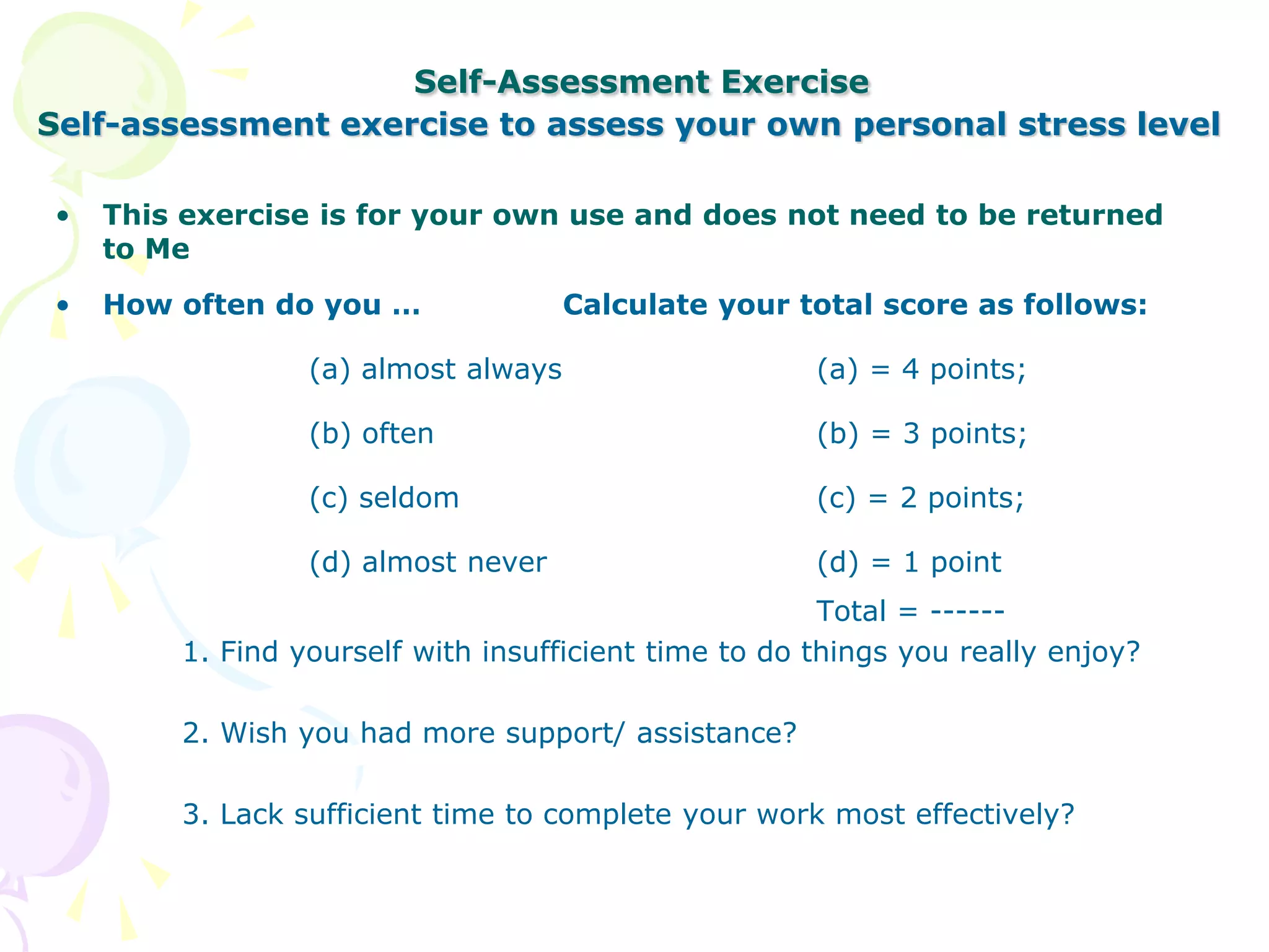 Self-Assessment Exercise
Self-assessment exercise to assess your own personal stress level
• This exercise is for your own use and does not need to be returned
to Me
• How often do you … Calculate your total score as follows:
(a) almost always (a) = 4 points;
(b) often (b) = 3 points;
(c) seldom (c) = 2 points;
(d) almost never (d) = 1 point
Total = ------
1. Find yourself with insufficient time to do things you really enjoy?
2. Wish you had more support/ assistance?
3. Lack sufficient time to complete your work most effectively?
 