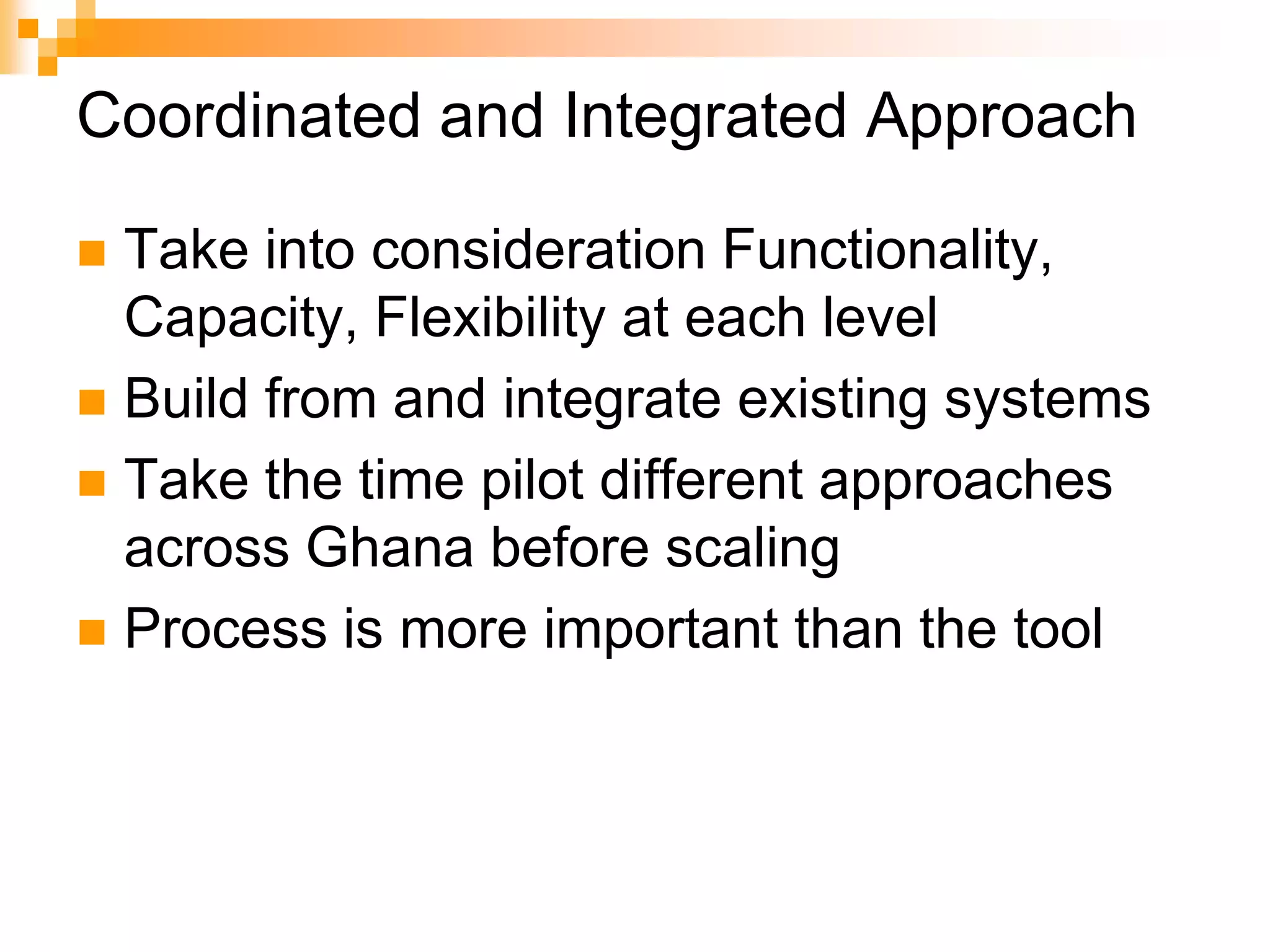 Coordinated and Integrated ApproachTake into consideration Functionality, Capacity, Flexibility at each levelBuild from and integrate existing systemsTake the time pilot different approaches across Ghana before scalingProcess is more important than the tool