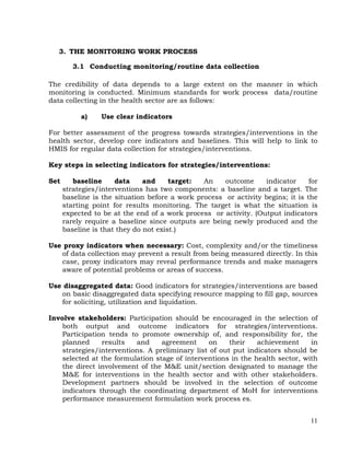 11
3. THE MONITORING WORK PROCESS
3.1 Conducting monitoring/routine data collection
The credibility of data depends to a large extent on the manner in which
monitoring is conducted. Minimum standards for work process data/routine
data collecting in the health sector are as follows:
a) Use clear indicators
For better assessment of the progress towards strategies/interventions in the
health sector, develop core indicators and baselines. This will help to link to
HMIS for regular data collection for strategies/interventions.
Key steps in selecting indicators for strategies/interventions:
Set baseline data and target: An outcome indicator for
strategies/interventions has two components: a baseline and a target. The
baseline is the situation before a work process or activity begins; it is the
starting point for results monitoring. The target is what the situation is
expected to be at the end of a work process or activity. (Output indicators
rarely require a baseline since outputs are being newly produced and the
baseline is that they do not exist.)
Use proxy indicators when necessary: Cost, complexity and/or the timeliness
of data collection may prevent a result from being measured directly. In this
case, proxy indicators may reveal performance trends and make managers
aware of potential problems or areas of success.
Use disaggregated data: Good indicators for strategies/interventions are based
on basic disaggregated data specifying resource mapping to fill gap, sources
for soliciting, utilization and liquidation.
Involve stakeholders: Participation should be encouraged in the selection of
both output and outcome indicators for strategies/interventions.
Participation tends to promote ownership of, and responsibility for, the
planned results and agreement on their achievement in
strategies/interventions. A preliminary list of out put indicators should be
selected at the formulation stage of interventions in the health sector, with
the direct involvement of the M&E unit/section designated to manage the
M&E for interventions in the health sector and with other stakeholders.
Development partners should be involved in the selection of outcome
indicators through the coordinating department of MoH for interventions
performance measurement formulation work process es.
 