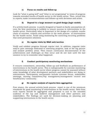 13
c) Focus on results and follow-up
Look for ―what is going well‖ and ―what is not progressing‖ in terms of progress
towards intended results of health sector in the health sector. Then, record this
in reports; make recommendations and follows-up with decisions and action.
d) Depend to a large measure on good design (logic model)
If a activity/work process is poorly designed or based on faulty assumptions of,
even the best monitoring is unlikely to ensure success in interventions in the
health sector. Particularly what is important is the design of a realistic results
chain of outcome, outputs and activities in the work process of interventions
for the health sector. Avoid using monitoring for correcting recurring problems
that need permanent solutions.
e) Do regular visits by M&E unit/section
Verify and validate progress through regular visit. In addition, organize visits
and/or joint meetings dedicated to assessing progress, look at the big picture
and analyze problem areas. Then ensure continuous documentation of the
achievements and challenges as they occur and do not wait until the last
moment to try to remember what happened.
f) Conduct participatory monitoring mechanisms
It ensures commitment, ownership, follow-up and feedback on performance of
interventions in the health sector. This is indispensable for outcome monitoring
of interventions in the health sector where progress cannot be assessed without
some knowledge of what development partners and stakeholders are doing in
interventions. Participatory mechanisms include outcome forum, stakeholder
meetings, steering committees/Top management/management council and
beneficiaries/ community.
g) Do regular analysis of reports/data aggregation
Fore stance, the annual activity/work process report is one of the minimum
standards for good monitoring of interventions in the health sector. Data from
such reports should be aggregated and prepared to suit to the intended
audience of the top and midlevel management and other partners and
stakeholders. The findings are used for decision-making on planning and
supporting interventions in the health sector.
 