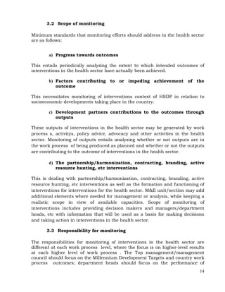 14
3.2 Scope of monitoring
Minimum standards that monitoring efforts should address in the health sector
are as follows:
a) Progress towards outcomes
This entails periodically analyzing the extent to which intended outcomes of
interventions in the health sector have actually been achieved.
b) Factors contributing to or impeding achievement of the
outcome
This necessitates monitoring of interventions context of HSDP in relation to
socioeconomic developments taking place in the country.
c) Development partners contributions to the outcomes through
outputs
These outputs of interventions in the health sector may be generated by work
process s, activitys, policy advice, advocacy and other activities in the health
sector. Monitoring of outputs entails analyzing whether or not outputs are in
the work process of being produced as planned and whether or not the outputs
are contributing to the outcome of interventions in the health sector.
d) The partnership/harmonization, contracting, branding, active
resource hunting, etc interventions
This is dealing with partnership/harmonization, contracting, branding, active
resource hunting, etc interventions as well as the formation and functioning of
interventions for interventions for the health sector. M&E unit/section may add
additional elements where needed for management or analysis, while keeping a
realistic scope in view of available capacities. Scope of monitoring of
interventions includes providing decision makers and managers/department
heads, etc with information that will be used as a basis for making decisions
and taking action in interventions in the health sector.
3.3 Responsibility for monitoring
The responsibilities for monitoring of interventions in the health sector are
different at each work process level, where the focus is on higher-level results
at each higher level of work process . The Top management/management
council should focus on the Millennium Development Targets and country work
process outcomes; department heads should focus on the performance of
 
