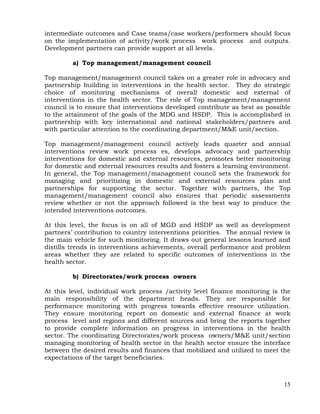 15
intermediate outcomes and Case teams/case workers/performers should focus
on the implementation of activity/work process work process and outputs.
Development partners can provide support at all levels.
a) Top management/management council
Top management/management council takes on a greater role in advocacy and
partnership building in interventions in the health sector. They do strategic
choice of monitoring mechanisms of overall domestic and external of
interventions in the health sector. The role of Top management/management
council is to ensure that interventions developed contribute as best as possible
to the attainment of the goals of the MDG and HSDP. This is accomplished in
partnership with key international and national stakeholders/partners and
with particular attention to the coordinating department/M&E unit/section.
Top management/management council actively leads quarter and annual
interventions review work process es, develops advocacy and partnership
interventions for domestic and external resources, promotes better monitoring
for domestic and external resources results and fosters a learning environment.
In general, the Top management/management council sets the framework for
managing and prioritizing in domestic and external resources plan and
partnerships for supporting the sector. Together with partners, the Top
management/management council also ensures that periodic assessments
review whether or not the approach followed is the best way to produce the
intended interventions outcomes.
At this level, the focus is on all of MGD and HSDP as well as development
partners’ contribution to country interventions priorities. The annual review is
the main vehicle for such monitoring. It draws out general lessons learned and
distills trends in interventions achievements, overall performance and problem
areas whether they are related to specific outcomes of interventions in the
health sector.
b) Directorates/work process owners
At this level, individual work process /activity level finance monitoring is the
main responsibility of the department heads. They are responsible for
performance monitoring with progress towards effective resource utilization.
They ensure monitoring report on domestic and external finance at work
process level and regions and different sources and bring the reports together
to provide complete information on progress in interventions in the health
sector. The coordinating Directorates/work process owners/M&E unit/section
managing monitoring of health sector in the health sector ensure the interface
between the desired results and finances that mobilized and utilized to meet the
expectations of the target beneficiaries.
 