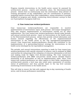 16
Progress towards interventions in the health sector cannot be assessed by
activity/work process reports and indicators alone, the Directorates/work
process owners have to continuously scan the environment: keep abreast of
evolving perceptions of key stakeholders and the contributions of partners,
analyzing reports received from other stakeholders, using evaluations to provide
feedback on progress and, ideally, conducting client/customer surveys to find
out if perceptions of progress hold true.
c) Case teams/case workers/performers
Case teams/case workers/performers are responsible to monitor
implementation of interventions: input, work process and output management.
They also monitor implementation of interventions carried out by other
implementers. The Case teams/case workers/performers should make periodic
and annual activity/work process report on interventions in the health sector
to the Directorates/work process owners that provide critical information and
lessons learned regarding the effectiveness of the implementationof
interventions in the health sector to the Top management/management
council. Case teams/case workers/performers should also contribute to the
implementation of a partnership/contract strategy for interventions in the
health sector developed by the top/midlevel management.
The periodic and annual interventions reporting is made by Case teams/case
workers/performers with specific attention to outputs, and is analyzed by M&E
unit/section for enhancing of the utilization of resources information at all level
and making ready for higher level decision-making. The Case teams/case
workers/performers with M&E unit/section would ensure detailed finance
monitoring of all deliverables as well as implementation tasks. Since Case
teams/case workers/performers are often experts in their fields, monitoring at
activitys/work process s level may also entail some assessment of outcome
status of performance and thus provide input to the top level outcome
monitoring of interventions in the health sector.
This will help to ensure the link with regional day-to-day monitoring of health
sector, and in-house perfromance monitoring.
 