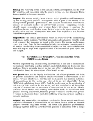 19
Timing: The reporting period of the annual performance report should be every
12th months, and coinciding with the review period, i.e., the Ethiopian Fiscal
Year as part of performance reports.
Purpose: The annual activity/work process report provides a self-assessment
by the activity/work process management and is part of the review of the
activity’s/work process performance. The annual performance reportshould
provide an accurate update on activity/work process supporting results,
identify major constraints and propose future directions. It analyzes the
underlying factors contributing to any lack of progress in interventions so that
activity/work process management can learn from experience and improve
interventions performance.
Preparation: The annual performance report is prepared by the coordinating
department in the ministry. The M&E unit/section often liaisons with the at all
level to convey key concerns as input to the report. The annual performance
report is a report from the interventions/activity/work process management at
all level to coordinating department/M&E unit/section and other stakeholders.
This will help to align with implementation of harmonization (one report and
one budget).
4.2 Key stakeholder forum (KSF)/Joint coordination forum
(JCF)/Outcome forum
Another important way of monitoring interventions is the use of coordination
mechanisms that bring together partners and stakeholders for discussion and
analysis. This is generally known as the use of key stakeholder forum/joint
coordination forum for interventions of the health sector.
MoH policy: MoH has to employ mechanisms that involve partners and allow
for periodic discussion and analysis around outcomes of interventions in the
sector. For ease of reference, coordination mechanisms that monitor outcomes
of interventions in the sector are referred to as key stakeholder forum
(KSF)/joint stakeholder forum (JSF). Such forum focuses on the monitoring of
outcomes of interventions in the sector and the contribution of immediate
outputs of interventions to outcomes of interventions in the sector. Ideally,
outcome forum should use existing mechanisms such as established work
process steering committees, thematic groups or sectoral coordination groups.
If regular mechanisms do not exist, the MoH may bring key partners together at
periodic meetings.
Purpose: Key stakeholder forum/joint coordination forum ensure continuous
outcome assessment of interventions in the sector, which serves to enhance
progress towards long term results. The forum also promotes partnerships.
Bringing together different activitys/work process s concerned with a single
 