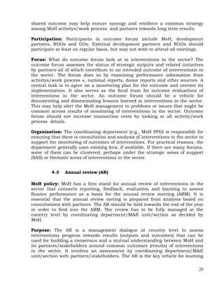 20
shared outcome may help ensure synergy and reinforce a common strategy
among MoH activitys/work process and partners towards long term results.
Participation: Participants in outcome forum include MoH, development
partners, NGOs and GOs. External development partners and NGOs should
participate at least on regular basis, but may not wish to attend all meetings.
Focus: What do outcome forum look at in interventions in the sector? The
outcome forum assesses the status of strategic outputs and related initiatives
by partners-all of which contribute to an intended outcome of interventions in
the sector. The forum does so by examining performance information from
activitys/work process s, national reports, donor reports and other sources. A
central task is to agree on a monitoring plan for the outcome and oversee its
implementation. It also serves as the focal team for outcome evaluations of
interventions in the sector. An outcome forum should be a vehicle for
documenting and disseminating lessons learned in interventions in the sector.
This may help alert the MoH management to problems or issues that might be
common across results of monitoring of interventions in the sector. Outcome
forum should not increase transaction costs by looking at all activity/work
process details.
Organization: The coordinating department (e.g., MoH PPD) is responsible for
ensuring that there is consultation and analysis of interventions in the sector to
support the monitoring of outcomes of interventions. For practical reasons, the
department generally uses existing fora, if available. If there are many forums,
some of them can be clustered, perhaps under the strategic areas of support
(SAS) or thematic areas of interventions in the sector.
4.3 Annual review (AR)
MoH policy: MoH has a firm stand for annual review of interventions in the
sector that connects reporting, feedback, evaluation and learning to assess
finance performance as a basis for the annual review meeting (ARM). It is
essential that the annual review meting is prepared from analysis based on
consultations with partners. The AR should be held towards the end of the year
in order to feed into the ARM. The review has to be fully managed at the
country level by coordinating department/M&E unit/section as decided by
MoH.
Purpose: The AR is a management dialogue at country level to assess
interventions progress towards results (outputs and outcomes) that can be
used for building a consensus and a mutual understanding between MoH and
its partners/stakeholders around common outcomes (results) of interventions
in the sector. It involves an assessment by coordinating department/M&E
unit/section with partners/stakeholders. The AR is the key vehicle for learning
 