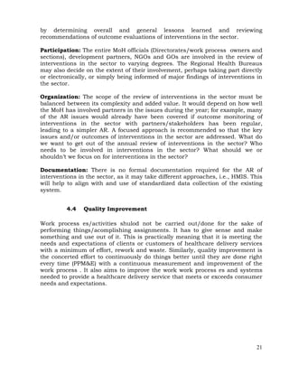 21
by determining overall and general lessons learned and reviewing
recommendations of outcome evaluations of interventions in the sector.
Participation: The entire MoH officials (Directorates/work process owners and
sections), development partners, NGOs and GOs are involved in the review of
interventions in the sector to varying degrees. The Regional Health Bureaus
may also decide on the extent of their involvement, perhaps taking part directly
or electronically, or simply being informed of major findings of interventions in
the sector.
Organization: The scope of the review of interventions in the sector must be
balanced between its complexity and added value. It would depend on how well
the MoH has involved partners in the issues during the year; for example, many
of the AR issues would already have been covered if outcome monitoring of
interventions in the sector with partners/stakeholders has been regular,
leading to a simpler AR. A focused approach is recommended so that the key
issues and/or outcomes of interventions in the sector are addressed. What do
we want to get out of the annual review of interventions in the sector? Who
needs to be involved in interventions in the sector? What should we or
shouldn’t we focus on for interventions in the sector?
Documentation: There is no formal documentation required for the AR of
interventions in the sector, as it may take different approaches, i.e., HMIS. This
will help to align with and use of standardized data collection of the existing
system.
4.4 Quality Improvement
Work process es/activities shulod not be carried out/done for the sake of
performing things/acomplishing assignments. It has to give sense and make
something and use out of it. This is practically meaning that it is meeting the
needs and expectations of clients or customers of healthcare delivery services
with a minimum of effort, rework and waste. Similarly, quality improvement is
the concerted effort to continuously do things better until they are done right
every time (PPM&E) with a continuous measurement and improvement of the
work process . It also aims to improve the work work process es and systems
needed to provide a healthcare delivery service that meets or exceeds consumer
needs and expectations.
 