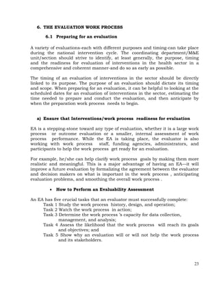 23
6. THE EVALUATION WORK PROCESS
6.1 Preparing for an evaluation
A variety of evaluations-each with different purposes and timing-can take place
during the national intervention cycle. The coordinating department/M&E
unit/section should strive to identify, at least generally, the purpose, timing
and the readiness for evaluation of interventions in the health sector in a
comprehensive and coherent manner-and do so as early as possible.
The timing of an evaluation of interventions in the sector should be directly
linked to its purpose. The purpose of an evaluation should dictate its timing
and scope. When preparing for an evaluation, it can be helpful to looking at the
scheduled dates for an evaluation of interventions in the sector, estimating the
time needed to prepare and conduct the evaluation, and then anticipate by
when the preparation work process needs to begin.
a) Ensure that Interventions/work process readiness for evaluation
EA is a stepping-stone toward any type of evaluation, whether it is a large work
process or outcome evaluation or a smaller, internal assessment of work
process performance. While the EA is taking place, the evaluator is also
working with work process staff, funding agencies, administrators, and
participants to help the work process get ready for an evaluation.
For example, he/she can help clarify work process goals by making them more
realistic and meaningful. This is a major advantage of having an EA—it will
improve a future evaluation by formalizing the agreement between the evaluator
and decision makers on what is important in the work process , anticipating
evaluation problems, and smoothing the overall work process .
 How to Perform an Evaluability Assessment
An EA has five crucial tasks that an evaluator must successfully complete:
Task 1 Study the work process history, design, and operation;
Task 2 Watch the work process in action;
Task 3 Determine the work process ’s capacity for data collection,
management, and analysis;
Task 4 Assess the likelihood that the work process will reach its goals
and objectives; and
Task 5 Show why an evaluation will or will not help the work process
and its stakeholders.
 
