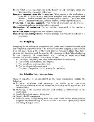 26
Scope: What issues (interventions in the health sector) , subjects, areas and
timeframe the evaluation will cover;
Products expected from the evaluation: What products the evaluation is
expected to generate (e.g. resources mapping and gap analysis work
process , finance sources and soliciting work process , utilization work
process , recommendations, lessons learned, rating on performance);
Evaluation focus and approach: The focus of evaluation (work process ,
outcome) and approach (formative, outcome);
Methodology of evaluation: The methodology suggested to the evaluation
team;
Evaluation team: Composition and areas of expertise;
Implementation arrangements: Who will manage the evaluation and how it is
organized.
6.5 Budgeting
Budgeting for an evaluation of interventions in the health sector depends upon
the complexity of interventions to be evaluated and the purpose of the exercise.
It is not more than 2-3% of the work process /activity budget. This factor
dictates the timeframe and the number of evaluators needed. When budgeting
for an evaluation of interventions, the coordinating department/M&E
unit/section should consider the following factors:
a) The scope, complexity and time commitments of the evaluation
b) The need to minimize time and expense
c) The use of field visits and interviews
d) The use of national consultants
e) The areas of expertise needed among the evaluators
6.6 Selecting the evaluation team
Areas of expertise to be considered in the team composition include the
following:
a) Technical knowledge and experience in health sector supporting
mechanism/thematic areas, with specifics depending on the specific focus of
the evaluation;
b) Knowledge of the national situation and context of interventions in the
health sector;
c) Results-based management expertise;
d) Capacity building expertise;
e) Familiarity with policymaking work process es in the finance sector (design,
adoption, implementation) if the evaluation is to touch upon policy advice
and policy dialogue issues.
 