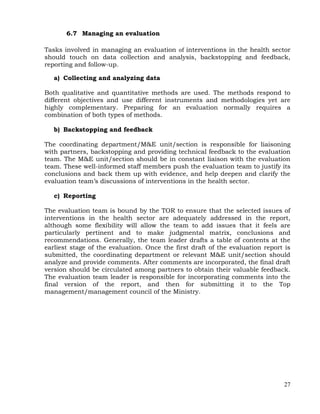 27
6.7 Managing an evaluation
Tasks involved in managing an evaluation of interventions in the health sector
should touch on data collection and analysis, backstopping and feedback,
reporting and follow-up.
a) Collecting and analyzing data
Both qualitative and quantitative methods are used. The methods respond to
different objectives and use different instruments and methodologies yet are
highly complementary. Preparing for an evaluation normally requires a
combination of both types of methods.
b) Backstopping and feedback
The coordinating department/M&E unit/section is responsible for liaisoning
with partners, backstopping and providing technical feedback to the evaluation
team. The M&E unit/section should be in constant liaison with the evaluation
team. These well-informed staff members push the evaluation team to justify its
conclusions and back them up with evidence, and help deepen and clarify the
evaluation team’s discussions of interventions in the health sector.
c) Reporting
The evaluation team is bound by the TOR to ensure that the selected issues of
interventions in the health sector are adequately addressed in the report,
although some flexibility will allow the team to add issues that it feels are
particularly pertinent and to make judgmental matrix, conclusions and
recommendations. Generally, the team leader drafts a table of contents at the
earliest stage of the evaluation. Once the first draft of the evaluation report is
submitted, the coordinating department or relevant M&E unit/section should
analyze and provide comments. After comments are incorporated, the final draft
version should be circulated among partners to obtain their valuable feedback.
The evaluation team leader is responsible for incorporating comments into the
final version of the report, and then for submitting it to the Top
management/management council of the Ministry.
 