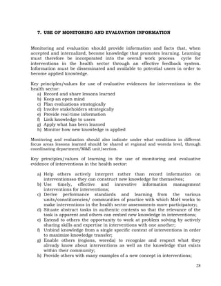 28
7. USE OF MONITORING AND EVALUATION INFORMATION
Monitoring and evaluation should provide information and facts that, when
accepted and internalized, become knowledge that promotes learning. Learning
must therefore be incorporated into the overall work process cycle for
interventions in the health sector through an effective feedback system.
Information must be disseminated and available to potential users in order to
become applied knowledge.
Key principles/values for use of evaluative evidences for interventions in the
health sector:
a) Record and share lessons learned
b) Keep an open mind
c) Plan evaluations strategically
d) Involve stakeholders strategically
e) Provide real-time information
f) Link knowledge to users
g) Apply what has been learned
h) Monitor how new knowledge is applied
Monitoring and evaluation should also indicate under what conditions in different
focus areas lessons learned should be shared at regional and woreda level, through
coordinating department/M&E unit/section.
Key principles/values of learning in the use of monitoring and evaluative
evidence of interventions in the health sector:
a) Help others actively interpret rather than record information on
interventionsso they can construct new knowledge for themselves;
b) Use timely, effective and innovative information management
interventions for interventions;
c) Derive performance standards and learning from the various
units/constituencies/ communities of practice with which MoH works to
make interventions in the health sector assessments more participatory;
d) Situate abstract tasks in authentic contexts so that the relevance of the
task is apparent and others can embed new knowledge in interventions;
e) Extend to others the opportunity to work at problem solving by actively
sharing skills and expertise in interventions with one another;
f) Unbind knowledge from a single specific context of interventions in order
to maximize knowledge transfer;
g) Enable others (regions, woreda) to recognize and respect what they
already know about interventions as well as the knowledge that exists
within their community;
h) Provide others with many examples of a new concept in interventions;
 