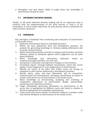 29
i) Strengthen own and others’ ability to judge when new knowledge of
interventions should be used.
7.1 INFORMED DECISION MAKING
Finally, at all levels informed decision making will be an important step to
continue with the implementation of the work process or stop it or for
termination. It can be made collectively, by work process owner or performer for
early corrective measures.
7.2 FEEDBACK
Key principles of feedback from monitoring and evaluation of interventions
in the health sector:
1. Elaborate interventions based on intended outcomes;
2. Define, for each department level and development partners, the
purpose for generating knowledge or decision-making information and
its scope of interventions;
3. Define monitoring priorities oriented to outputs and outcomes and have
reference points or standards against which judgments can be made
about feedback;
4. Select knowledge and information indicators based on
corporate/strategic priorities, use and user;
5. Incorporate a timescale covering future changes in interventions;
6. Constantly inquire, through feedback mechanisms, about why events
appear to have happened or to be happening in of interventions;
7. Identify the extent of the effect that health sector are having as
compared to other factors influencing a development situation;
8. Specify where, when and how information will be interpreted,
communicated and disseminated, including consultations as inputs to
routine work process es of interventions in the health sector.
9. Share knowledge on documenting, analyzing and reviewing of
comparative experiences in interventions design, partnerships,
monitoring and evaluation activities;
10. Target strategically generating information on interventions in the
sector that is appropriate for different users and timely in relation to
decision-making and accountability requirements;
11. Cross-check and ensure quality of evaluative evidence to produce valid
and relevant feedback on interventions in the health sector.
 