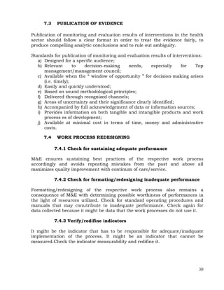 30
7.3 PUBLICATION OF EVIDENCE
Publication of monitoring and evaluation results of interventions in the health
sector should follow a clear format in order to treat the evidence fairly, to
produce compelling analytic conclusions and to rule out ambiguity.
Standards for publication of monitoring and evaluation results of interventions:
a) Designed for a specific audience;
b) Relevant to decision-making needs, especially for Top
management/management council;
c) Available when the ― window of opportunity ‖ for decision-making arises
(i.e. timely);
d) Easily and quickly understood;
e) Based on sound methodological principles;
f) Delivered through recognized channels;
g) Areas of uncertainty and their significance clearly identified;
h) Accompanied by full acknowledgement of data or information sources;
i) Provides information on both tangible and intangible products and work
process es of development;
j) Available at minimal cost in terms of time, money and administrative
costs.
7.4 WORK PROCESS REDESIGNING
7.4.1 Check for sustaining adequate performance
M&E ensures sustaining best practices of the respective work process
accordingly and avoids repeating mistakes from the past and above all
maximizes quality improvement with continum of care/service.
7.4.2 Check for formating/redesigning inadequate performance
Formatting/redesigning of the respective work process also remains a
consequence of M&E with determining possible worthiness of performances in
the light of resources utilized. Check for standard operating procedures and
manuals that may conutribute to inadequate performance. Check again for
data collected because it might be data that the work processes do not use it.
7.4.3 Verify/redifine indicators
It mgiht be the indicator that has to be responsible for adequate/inadquate
implementation of the process. It might be an indicator that cannot be
measured.Check the indicator measurability and redifine it.
 