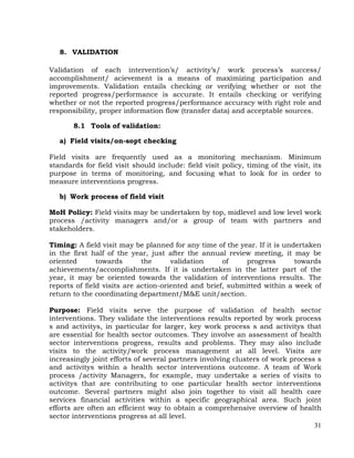 31
8. VALIDATION
Validation of each intervention’s/ activity’s/ work process’s success/
accomplishment/ acievement is a means of maximizing participation and
improvements. Validation entails checking or verifying whether or not the
reported progress/performance is accurate. It entails checking or verifying
whether or not the reported progress/performance accuracy with right role and
responsibility, proper information flow (transfer data) and acceptable sources.
8.1 Tools of validation:
a) Field visits/on-sopt checking
Field visits are frequently used as a monitoring mechanism. Minimum
standards for field visit should include: field visit policy, timing of the visit, its
purpose in terms of monitoring, and focusing what to look for in order to
measure interventions progress.
b) Work process of field visit
MoH Policy: Field visits may be undertaken by top, midlevel and low level work
process /activity managers and/or a group of team with partners and
stakeholders.
Timing: A field visit may be planned for any time of the year. If it is undertaken
in the first half of the year, just after the annual review meeting, it may be
oriented towards the validation of progress towards
achievements/accomplishments. If it is undertaken in the latter part of the
year, it may be oriented towards the validation of interventions results. The
reports of field visits are action-oriented and brief, submitted within a week of
return to the coordinating department/M&E unit/section.
Purpose: Field visits serve the purpose of validation of health sector
interventions. They validate the interventions results reported by work process
s and activitys, in particular for larger, key work process s and activitys that
are essential for health sector outcomes. They involve an assessment of health
sector interventions progress, results and problems. They may also include
visits to the activity/work process management at all level. Visits are
increasingly joint efforts of several partners involving clusters of work process s
and activitys within a health sector interventions outcome. A team of Work
process /activity Managers, for example, may undertake a series of visits to
activitys that are contributing to one particular health sector interventions
outcome. Several partners might also join together to visit all health care
services financial activities within a specific geographical area. Such joint
efforts are often an efficient way to obtain a comprehensive overview of health
sector interventions progress at all level.
 