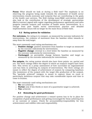 32
Focus: What should we look at during a field visit? The emphasis is on
observing the progress being made towards the attainment of health sector
interventions results (outcome and outputs) that are contributing to the goals
of the health care services. The field visiting team/M&E unit/section should
also look at the contribution of the development of strategic partnerships
(MoUs/contract signed with region regarding performance agreement) and rates
progress towards outputs and outcome of health sector interventions. In a
change from past health sector interventions practice and detailed
implementation issues will no longer be the main focus of field visits.
8.2 Rating system for validation
For outcomes, the rating is to compare, as measured by outcome indicators for
interventions, the evidence of movement from the baseline either towards or
away from the end/target.
The most commonly used rating mechanisms are:
o Positive change: positive movement from baseline to target as measured
by the outcome indicator(s) for interventions;
o Negative change: reversal to a level below the baseline as measured by
the outcome indicator(s) for interventions;
o Unchanged: no perceptible change between baseline and target as
measured by the outcome indicator(s) for interventions.
For outputs, the rating system should also have three points: no, partial and
yes. The three ratings reflect the degree to which an output’s targets have been
met. This serves as a proxy assessment of how successful an organizational
unit has been in achieving its outputs of interventions. The three ratings are
meant to reflect the degree of achievement of outputs by comparing baselines
(the inexistence of the output) with the target (the production of the output).
The ―partially achieved‖ category is meant to capture those en route or
particularly ambitious outputs that may take considerable inputs and time to
come to fruition.
The most commonly used rating mechanisms are:
o No: not achieved;
o Partial: only if two-thirds or more of a quantitative target is achieved;
o Yes: achieved.
8.3 Rewarding for good performance
For positive change and achievement a reward system has to be in place for
recognition of good performance and getting encouraged for those achieving less
or no outcome or output. Check for accountability/responsibility for less
acheievement and redifine roles and responsibility.
 