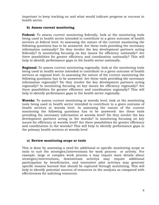 8
important to keep tracking on and what would indicate progress or success in
health sector.
b) Assess current monitoring
Federal: To assess current monitoring federally, look at the monitoring tools
being used in health sector intended to contribute to a given outcome of health
services at federal level. In assessing the nature of the current monitoring the
following questions has to be answered: Are these tools providing the necessary
information nationally? Do they involve the key development partners acting
federally? Is monitoring focusing on key issues for efficiency nationally? Are
there possibilities for greater efficiency and coordination nationally? This will
help to identify performance gaps in the health sector nationally.
Regional: To assess current monitoring regionally, look at the monitoring tools
being used in health sector intended to contribute to a given outcome of health
services at regional level. In assessing the nature of the current monitoring the
following questions has to be answered: Are these tools providing the necessary
information regionally? Do they involve the key development partners acting
regionally? Is monitoring focusing on key issues for efficiency regionally? Are
there possibilities for greater efficiency and coordination regionally? This will
help to identify performance gaps in the health sector regionally.
Woreda: To assess current monitoring at woreda level, look at the monitoring
tools being used in health sector intended to contribute to a given outcome of
health services at woreda level. In assessing the nature of the current
monitoring the following questions has to be answered: Are these tools
providing the necessary information at woreda level? Do they involve the key
development partners acting in the woreda? Is monitoring focusing on key
issues for efficiency at woreda level? Are there possibilities for greater efficiency
and coordination in the woreda? This will help to identify performance gaps in
the primary health services at woreda level.
c) Review monitoring scope or tools
This is done by assessing a need for additional or specific monitoring scope or
tools to suit the strategies/interventions for work process or activity. For
example, large or complex work process s may require more details about
strategies/interventions, downstream activitys may require additional
participation by beneficiaries, and innovative pilot activitys may generate
specific lessons learned that should be captured through monitoring. This will
help to identify potential sources of resources in the analysis as compared with
effectiveness for soliciting resources.
 
