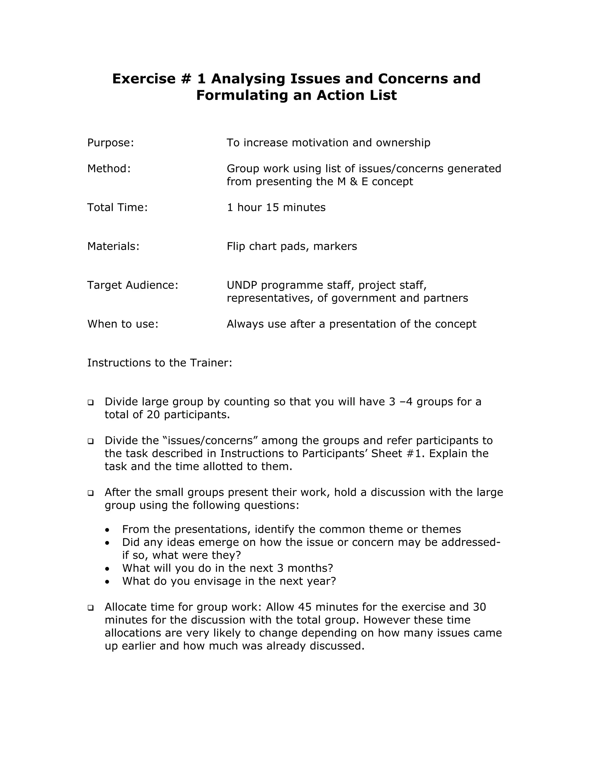 Exercise # 1 Analysing Issues and Concerns and
                  Formulating an Action List


Purpose:                  To increase motivation and ownership

Method:                   Group work using list of issues/concerns generated
                          from presenting the M & E concept

Total Time:               1 hour 15 minutes


Materials:                Flip chart pads, markers


Target Audience:          UNDP programme staff, project staff,
                          representatives, of government and partners

When to use:              Always use after a presentation of the concept


Instructions to the Trainer:


   Divide large group by counting so that you will have 3 –4 groups for a
   total of 20 participants.

   Divide the “issues/concerns” among the groups and refer participants to
   the task described in Instructions to Participants’ Sheet #1. Explain the
   task and the time allotted to them.

   After the small groups present their work, hold a discussion with the large
   group using the following questions:

   •    From the presentations, identify the common theme or themes
   •    Did any ideas emerge on how the issue or concern may be addressed-
        if so, what were they?
   •    What will you do in the next 3 months?
   •    What do you envisage in the next year?

   Allocate time for group work: Allow 45 minutes for the exercise and 30
   minutes for the discussion with the total group. However these time
   allocations are very likely to change depending on how many issues came
   up earlier and how much was already discussed.
 