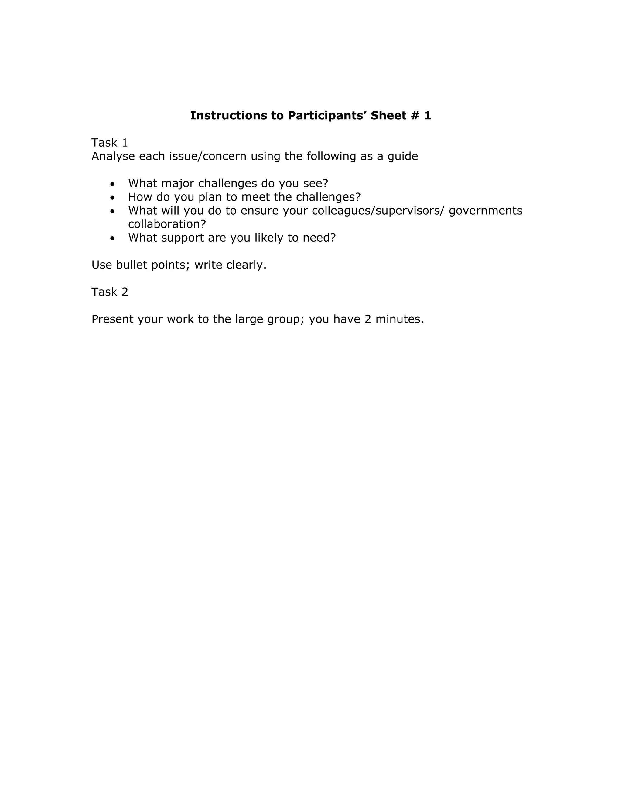 Instructions to Participants’ Sheet # 1

Task 1
Analyse each issue/concern using the following as a guide

   •   What major challenges do you see?
   •   How do you plan to meet the challenges?
   •   What will you do to ensure your colleagues/supervisors/ governments
       collaboration?
   •   What support are you likely to need?

Use bullet points; write clearly.

Task 2

Present your work to the large group; you have 2 minutes.
 