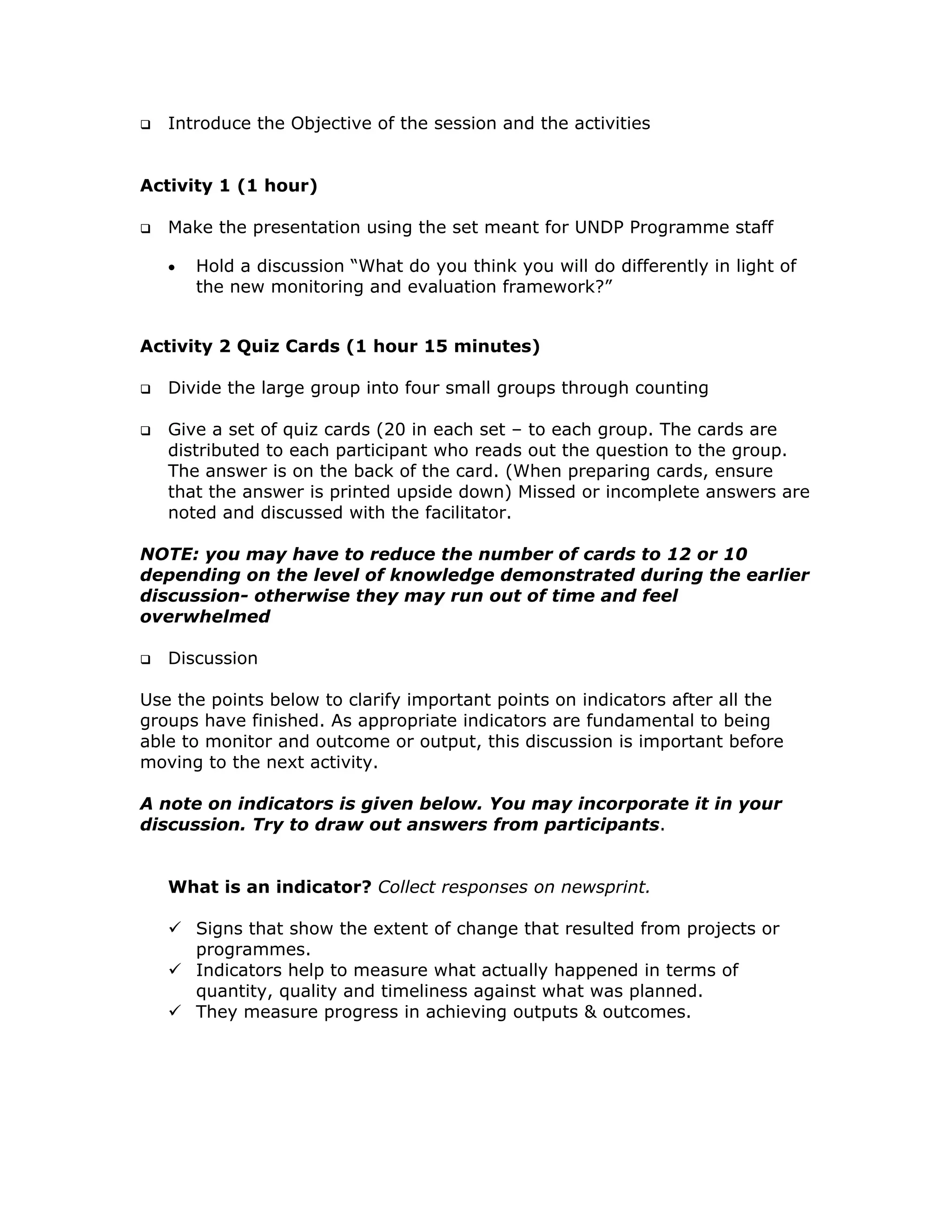 Introduce the Objective of the session and the activities


Activity 1 (1 hour)

   Make the presentation using the set meant for UNDP Programme staff

   •   Hold a discussion “What do you think you will do differently in light of
       the new monitoring and evaluation framework?”


Activity 2 Quiz Cards (1 hour 15 minutes)

   Divide the large group into four small groups through counting

   Give a set of quiz cards (20 in each set – to each group. The cards are
   distributed to each participant who reads out the question to the group.
   The answer is on the back of the card. (When preparing cards, ensure
   that the answer is printed upside down) Missed or incomplete answers are
   noted and discussed with the facilitator.

NOTE: you may have to reduce the number of cards to 12 or 10
depending on the level of knowledge demonstrated during the earlier
discussion- otherwise they may run out of time and feel
overwhelmed

   Discussion

Use the points below to clarify important points on indicators after all the
groups have finished. As appropriate indicators are fundamental to being
able to monitor and outcome or output, this discussion is important before
moving to the next activity.

A note on indicators is given below. You may incorporate it in your
discussion. Try to draw out answers from participants.


   What is an indicator? Collect responses on newsprint.

       Signs that show the extent of change that resulted from projects or
       programmes.
       Indicators help to measure what actually happened in terms of
       quantity, quality and timeliness against what was planned.
       They measure progress in achieving outputs & outcomes.
 