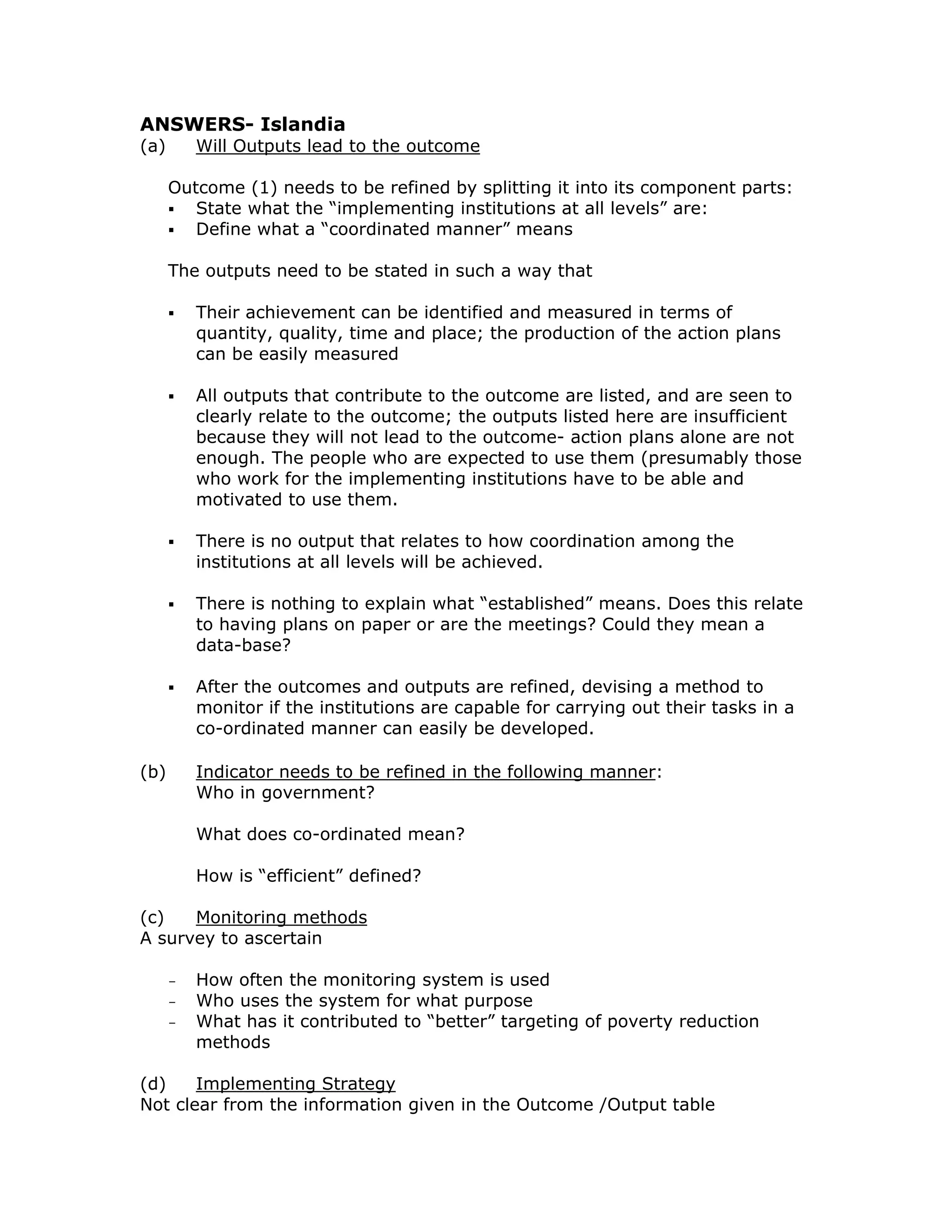 ANSWERS- Islandia
(a)       Will Outputs lead to the outcome

      Outcome (1) needs to be refined by splitting it into its component parts:
         State what the “implementing institutions at all levels” are:
         Define what a “coordinated manner” means

      The outputs need to be stated in such a way that

          Their achievement can be identified and measured in terms of
          quantity, quality, time and place; the production of the action plans
          can be easily measured

          All outputs that contribute to the outcome are listed, and are seen to
          clearly relate to the outcome; the outputs listed here are insufficient
          because they will not lead to the outcome- action plans alone are not
          enough. The people who are expected to use them (presumably those
          who work for the implementing institutions have to be able and
          motivated to use them.

          There is no output that relates to how coordination among the
          institutions at all levels will be achieved.

          There is nothing to explain what “established” means. Does this relate
          to having plans on paper or are the meetings? Could they mean a
          data-base?

          After the outcomes and outputs are refined, devising a method to
          monitor if the institutions are capable for carrying out their tasks in a
          co-ordinated manner can easily be developed.

(b)       Indicator needs to be refined in the following manner:
          Who in government?

          What does co-ordinated mean?

          How is “efficient” defined?

(c)   Monitoring methods
A survey to ascertain

      -   How often the monitoring system is used
      -   Who uses the system for what purpose
      -   What has it contributed to “better” targeting of poverty reduction
          methods

(d)    Implementing Strategy
Not clear from the information given in the Outcome /Output table
 