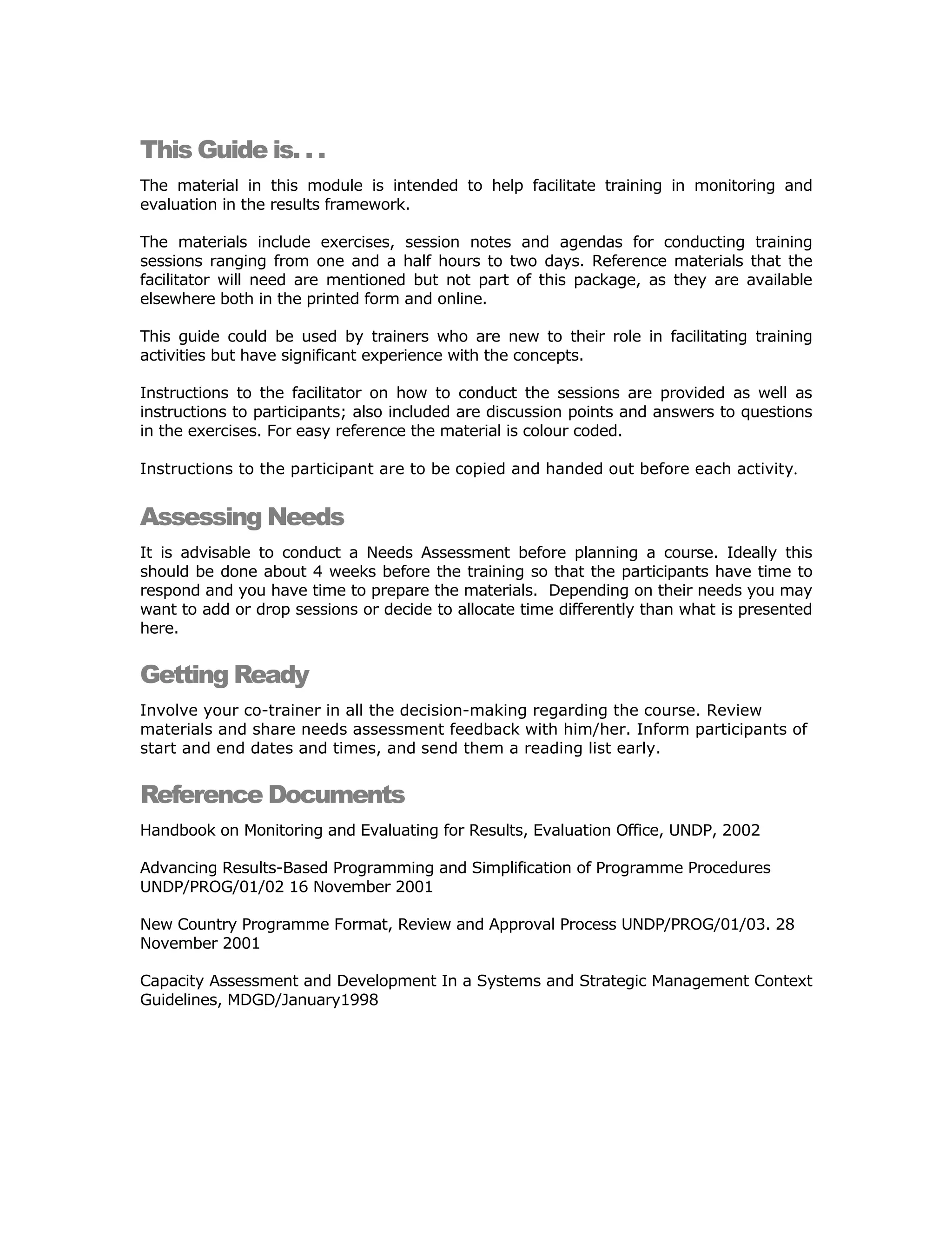 This Guide is. . .
The material in this module is intended to help facilitate training in monitoring and
evaluation in the results framework.

The materials include exercises, session notes and agendas for conducting training
sessions ranging from one and a half hours to two days. Reference materials that the
facilitator will need are mentioned but not part of this package, as they are available
elsewhere both in the printed form and online.

This guide could be used by trainers who are new to their role in facilitating training
activities but have significant experience with the concepts.

Instructions to the facilitator on how to conduct the sessions are provided as well as
instructions to participants; also included are discussion points and answers to questions
in the exercises. For easy reference the material is colour coded.

Instructions to the participant are to be copied and handed out before each activity.


Assessing Needs
It is advisable to conduct a Needs Assessment before planning a course. Ideally this
should be done about 4 weeks before the training so that the participants have time to
respond and you have time to prepare the materials. Depending on their needs you may
want to add or drop sessions or decide to allocate time differently than what is presented
here.


Getting Ready
Involve your co-trainer in all the decision-making regarding the course. Review
materials and share needs assessment feedback with him/her. Inform participants of
start and end dates and times, and send them a reading list early.


Reference Documents
Handbook on Monitoring and Evaluating for Results, Evaluation Office, UNDP, 2002

Advancing Results-Based Programming and Simplification of Programme Procedures
UNDP/PROG/01/02 16 November 2001

New Country Programme Format, Review and Approval Process UNDP/PROG/01/03. 28
November 2001

Capacity Assessment and Development In a Systems and Strategic Management Context
Guidelines, MDGD/January1998
 