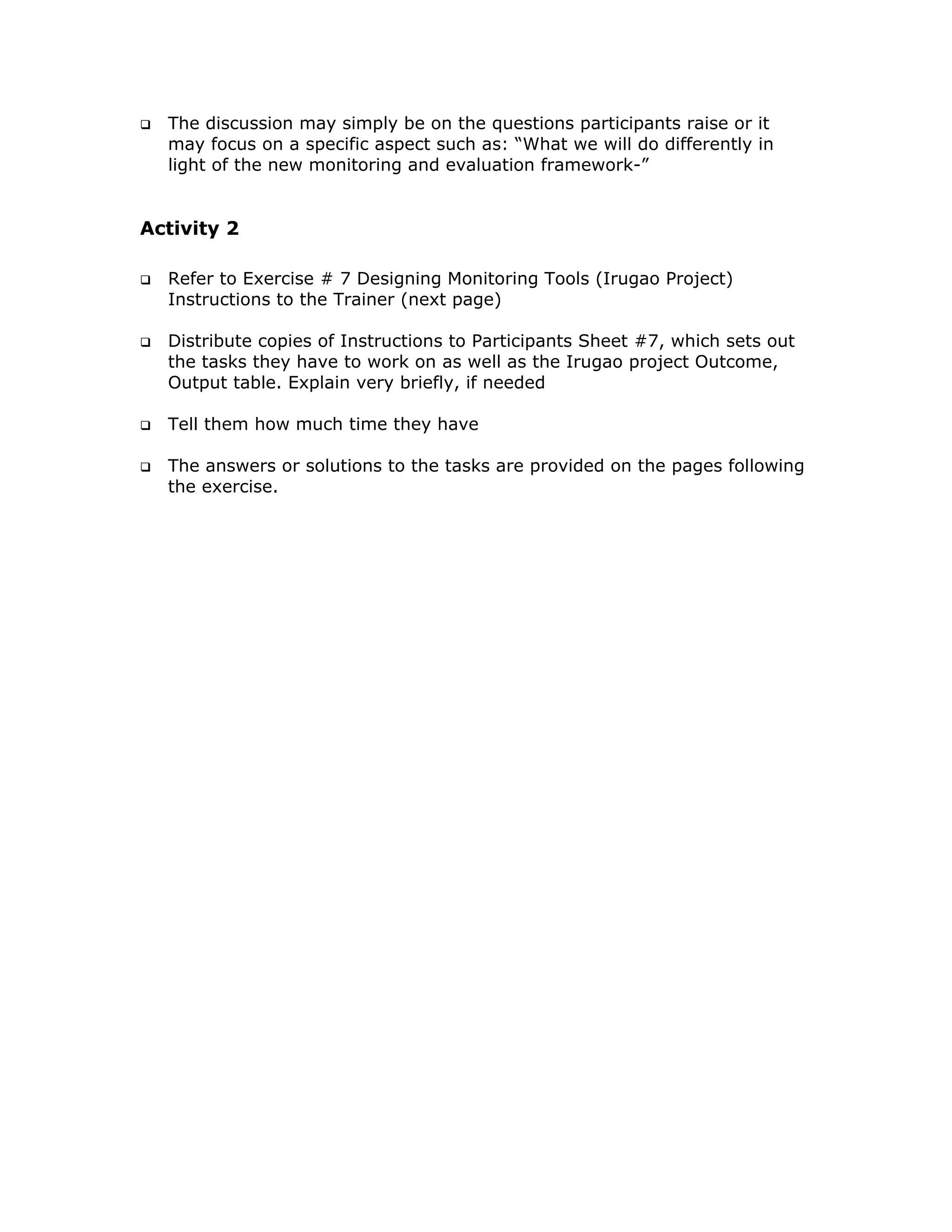 The discussion may simply be on the questions participants raise or it
  may focus on a specific aspect such as: “What we will do differently in
  light of the new monitoring and evaluation framework-”


Activity 2

  Refer to Exercise # 7 Designing Monitoring Tools (Irugao Project)
  Instructions to the Trainer (next page)

  Distribute copies of Instructions to Participants Sheet #7, which sets out
  the tasks they have to work on as well as the Irugao project Outcome,
  Output table. Explain very briefly, if needed

  Tell them how much time they have

  The answers or solutions to the tasks are provided on the pages following
  the exercise.
 