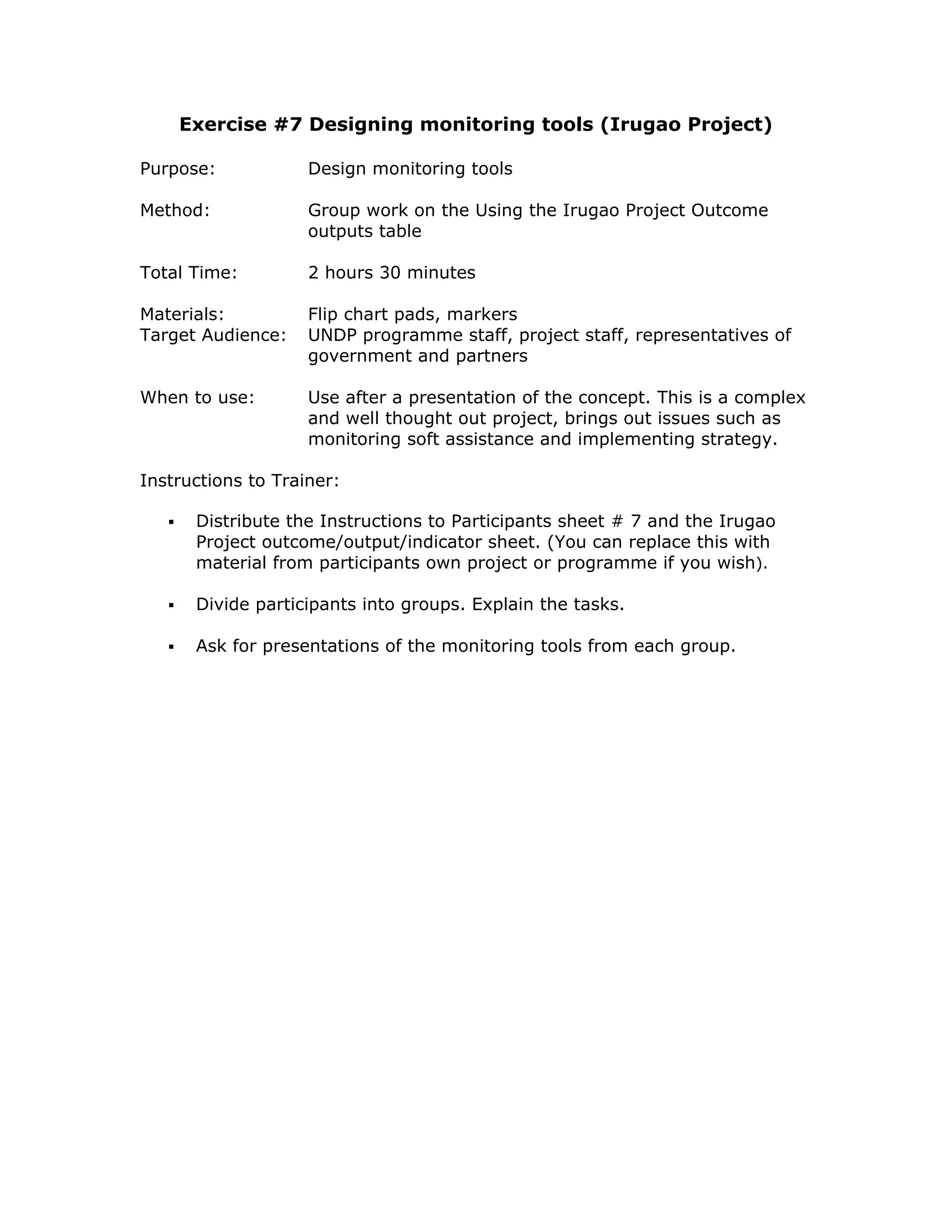 Exercise #7 Designing monitoring tools (Irugao Project)

Purpose:            Design monitoring tools

Method:             Group work on the Using the Irugao Project Outcome
                    outputs table

Total Time:         2 hours 30 minutes

Materials:          Flip chart pads, markers
Target Audience:    UNDP programme staff, project staff, representatives of
                    government and partners

When to use:        Use after a presentation of the concept. This is a complex
                    and well thought out project, brings out issues such as
                    monitoring soft assistance and implementing strategy.

Instructions to Trainer:

      Distribute the Instructions to Participants sheet # 7 and the Irugao
      Project outcome/output/indicator sheet. (You can replace this with
      material from participants own project or programme if you wish).

      Divide participants into groups. Explain the tasks.

      Ask for presentations of the monitoring tools from each group.
 