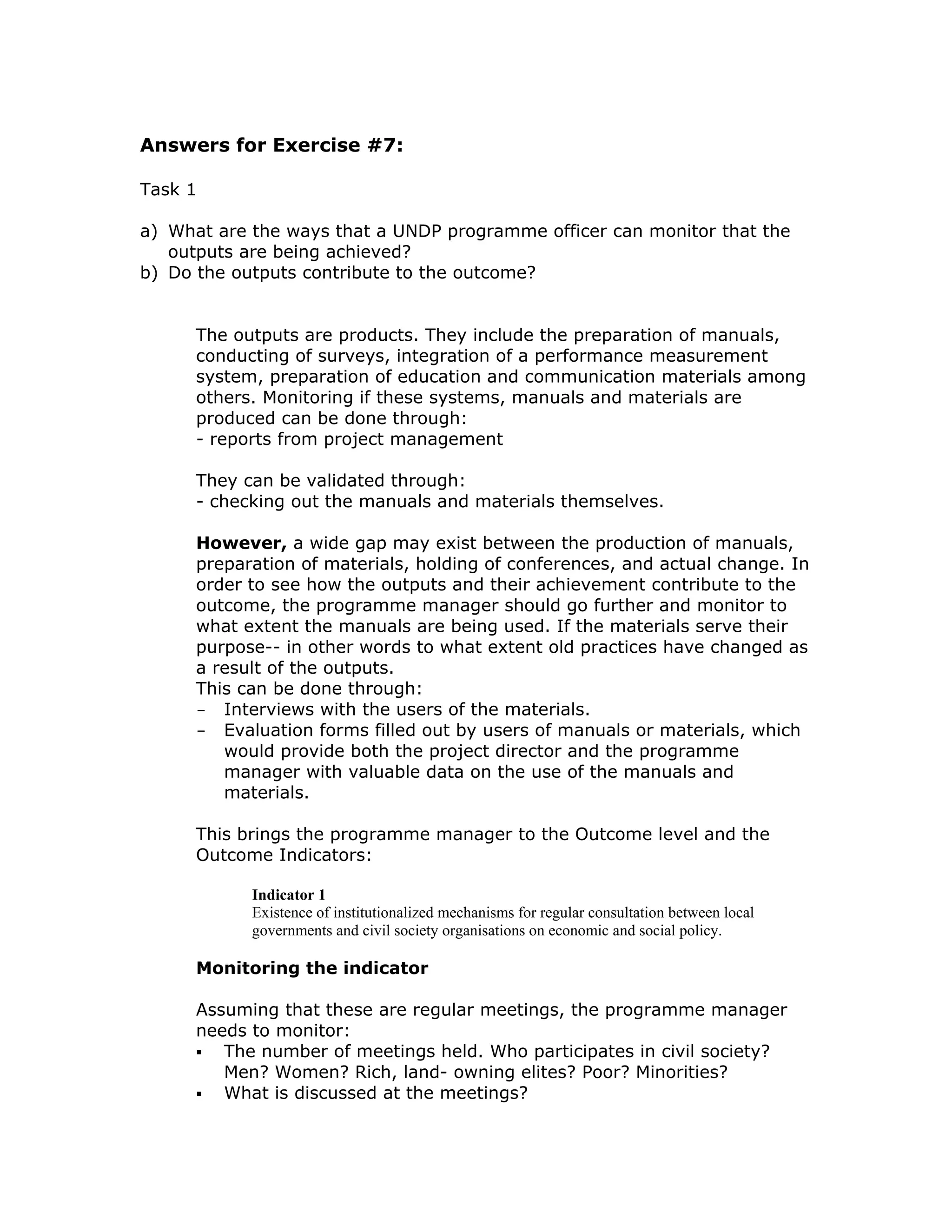Answers for Exercise #7:

Task 1

a) What are the ways that a UNDP programme officer can monitor that the
   outputs are being achieved?
b) Do the outputs contribute to the outcome?


      The outputs are products. They include the preparation of manuals,
      conducting of surveys, integration of a performance measurement
      system, preparation of education and communication materials among
      others. Monitoring if these systems, manuals and materials are
      produced can be done through:
      - reports from project management

      They can be validated through:
      - checking out the manuals and materials themselves.

      However, a wide gap may exist between the production of manuals,
      preparation of materials, holding of conferences, and actual change. In
      order to see how the outputs and their achievement contribute to the
      outcome, the programme manager should go further and monitor to
      what extent the manuals are being used. If the materials serve their
      purpose-- in other words to what extent old practices have changed as
      a result of the outputs.
      This can be done through:
      - Interviews with the users of the materials.
      - Evaluation forms filled out by users of manuals or materials, which
         would provide both the project director and the programme
         manager with valuable data on the use of the manuals and
         materials.

      This brings the programme manager to the Outcome level and the
      Outcome Indicators:

            Indicator 1
            Existence of institutionalized mechanisms for regular consultation between local
            governments and civil society organisations on economic and social policy.

      Monitoring the indicator

      Assuming that these are regular meetings, the programme manager
      needs to monitor:
         The number of meetings held. Who participates in civil society?
         Men? Women? Rich, land- owning elites? Poor? Minorities?
         What is discussed at the meetings?
 