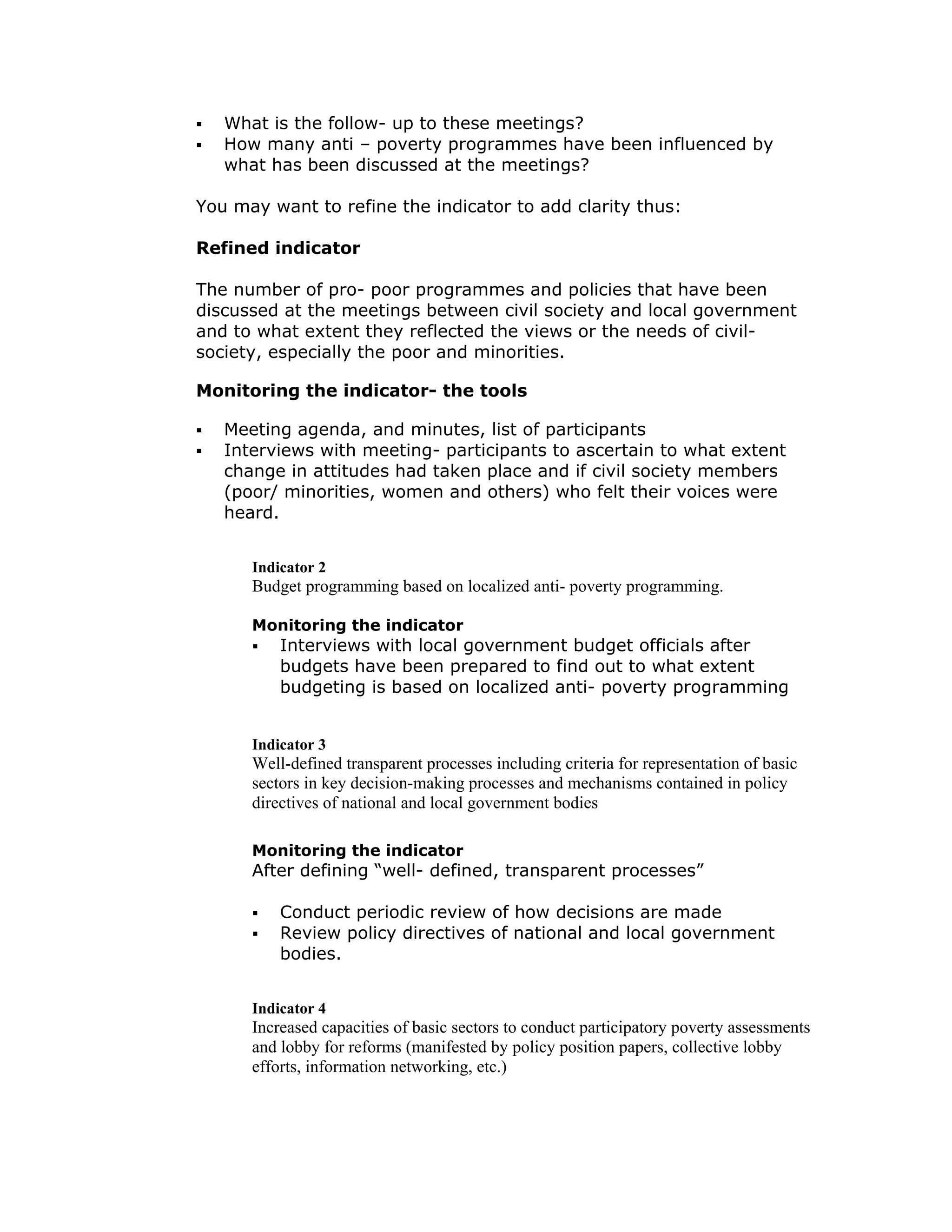 What is the follow- up to these meetings?
   How many anti – poverty programmes have been influenced by
   what has been discussed at the meetings?

You may want to refine the indicator to add clarity thus:

Refined indicator

The number of pro- poor programmes and policies that have been
discussed at the meetings between civil society and local government
and to what extent they reflected the views or the needs of civil-
society, especially the poor and minorities.

Monitoring the indicator- the tools

   Meeting agenda, and minutes, list of participants
   Interviews with meeting- participants to ascertain to what extent
   change in attitudes had taken place and if civil society members
   (poor/ minorities, women and others) who felt their voices were
   heard.


      Indicator 2
      Budget programming based on localized anti- poverty programming.

      Monitoring the indicator
          Interviews with local government budget officials after
          budgets have been prepared to find out to what extent
          budgeting is based on localized anti- poverty programming


      Indicator 3
      Well-defined transparent processes including criteria for representation of basic
      sectors in key decision-making processes and mechanisms contained in policy
      directives of national and local government bodies

      Monitoring the indicator
      After defining “well- defined, transparent processes”

          Conduct periodic review of how decisions are made
          Review policy directives of national and local government
          bodies.


      Indicator 4
      Increased capacities of basic sectors to conduct participatory poverty assessments
      and lobby for reforms (manifested by policy position papers, collective lobby
      efforts, information networking, etc.)
 