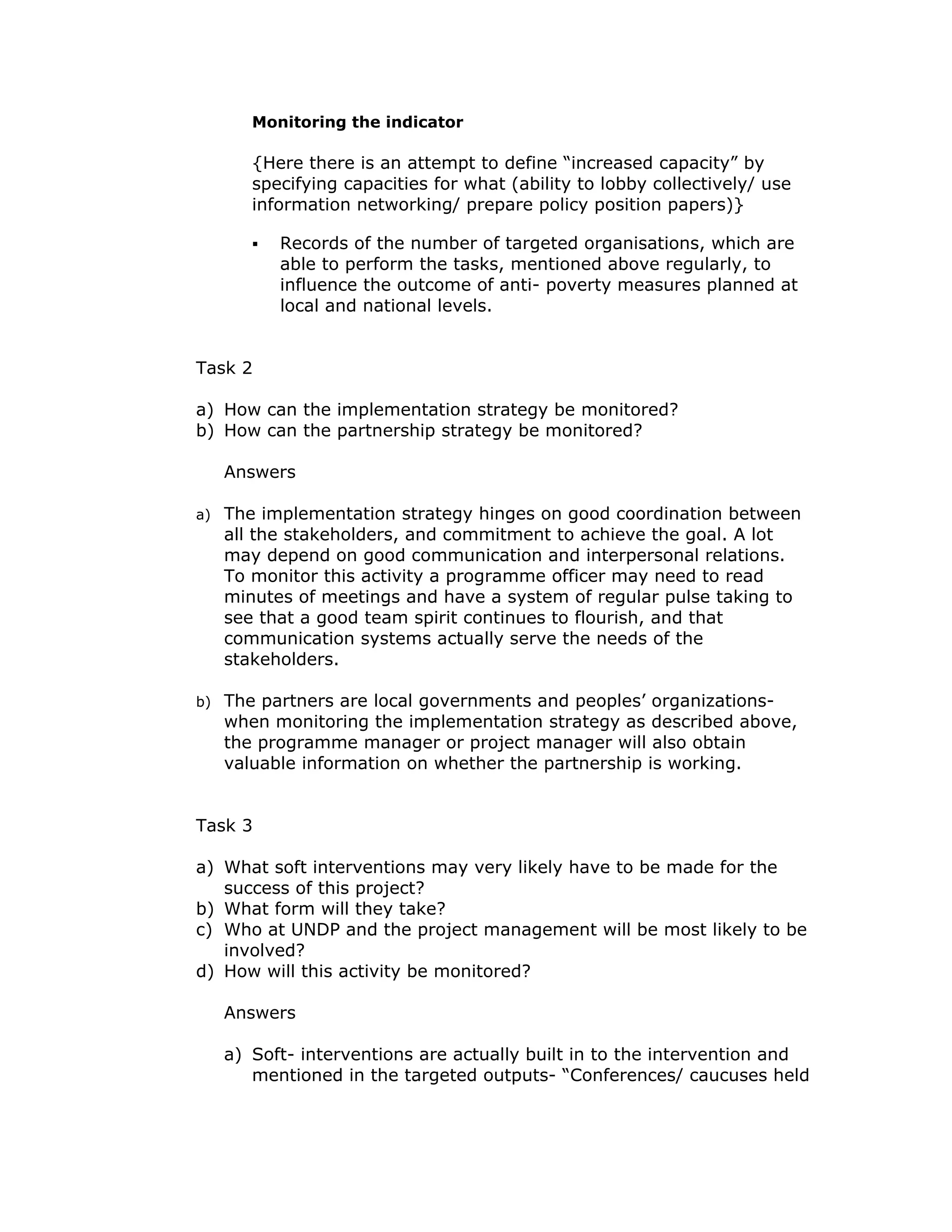 Monitoring the indicator

        {Here there is an attempt to define “increased capacity” by
        specifying capacities for what (ability to lobby collectively/ use
        information networking/ prepare policy position papers)}

           Records of the number of targeted organisations, which are
           able to perform the tasks, mentioned above regularly, to
           influence the outcome of anti- poverty measures planned at
           local and national levels.


Task 2

a) How can the implementation strategy be monitored?
b) How can the partnership strategy be monitored?

     Answers

a)   The implementation strategy hinges on good coordination between
     all the stakeholders, and commitment to achieve the goal. A lot
     may depend on good communication and interpersonal relations.
     To monitor this activity a programme officer may need to read
     minutes of meetings and have a system of regular pulse taking to
     see that a good team spirit continues to flourish, and that
     communication systems actually serve the needs of the
     stakeholders.

b)   The partners are local governments and peoples’ organizations-
     when monitoring the implementation strategy as described above,
     the programme manager or project manager will also obtain
     valuable information on whether the partnership is working.


Task 3

a) What soft interventions may very likely have to be made for the
   success of this project?
b) What form will they take?
c) Who at UNDP and the project management will be most likely to be
   involved?
d) How will this activity be monitored?

     Answers

     a) Soft- interventions are actually built in to the intervention and
        mentioned in the targeted outputs- “Conferences/ caucuses held
 