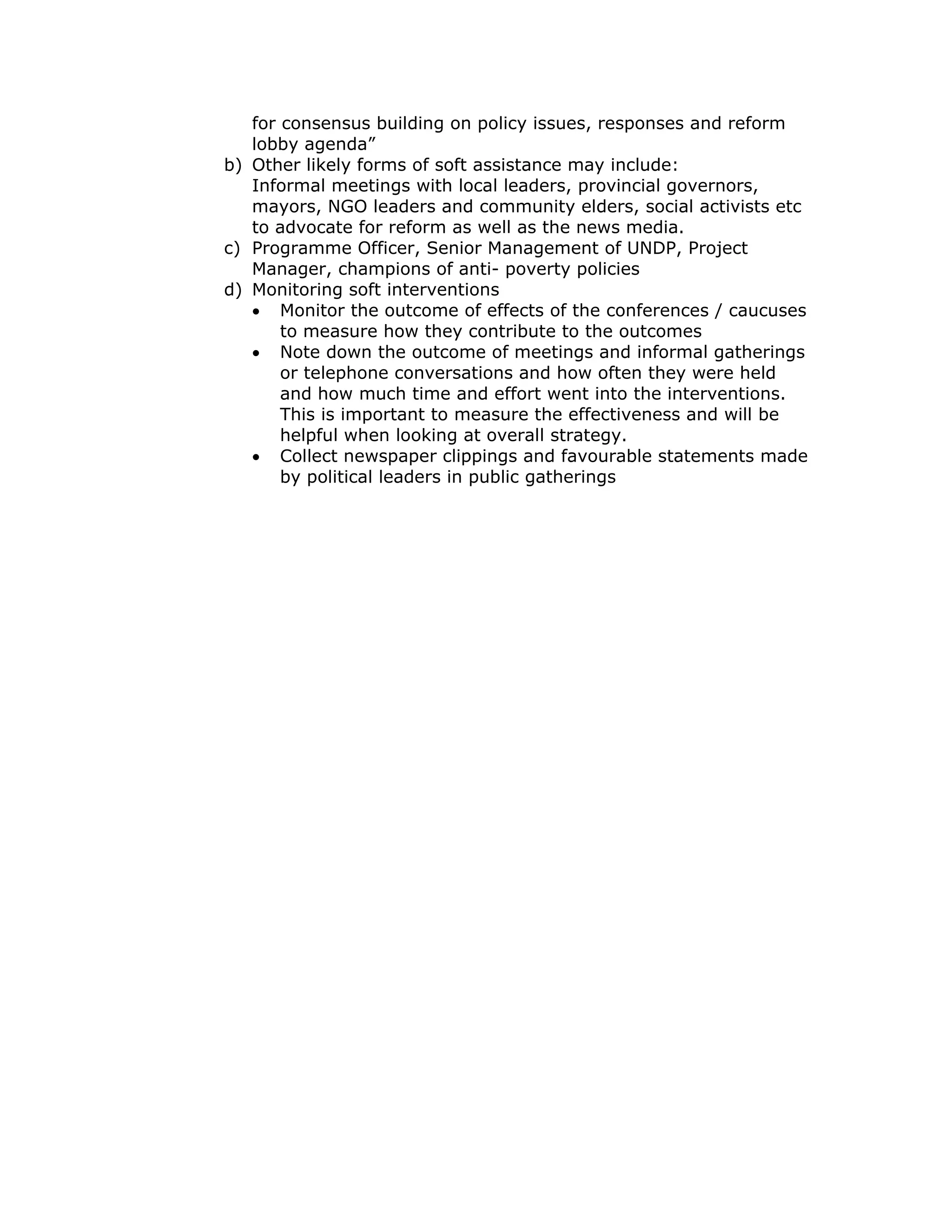 for consensus building on policy issues, responses and reform
   lobby agenda”
b) Other likely forms of soft assistance may include:
   Informal meetings with local leaders, provincial governors,
   mayors, NGO leaders and community elders, social activists etc
   to advocate for reform as well as the news media.
c) Programme Officer, Senior Management of UNDP, Project
   Manager, champions of anti- poverty policies
d) Monitoring soft interventions
   • Monitor the outcome of effects of the conferences / caucuses
       to measure how they contribute to the outcomes
   • Note down the outcome of meetings and informal gatherings
       or telephone conversations and how often they were held
       and how much time and effort went into the interventions.
       This is important to measure the effectiveness and will be
       helpful when looking at overall strategy.
   • Collect newspaper clippings and favourable statements made
       by political leaders in public gatherings
 