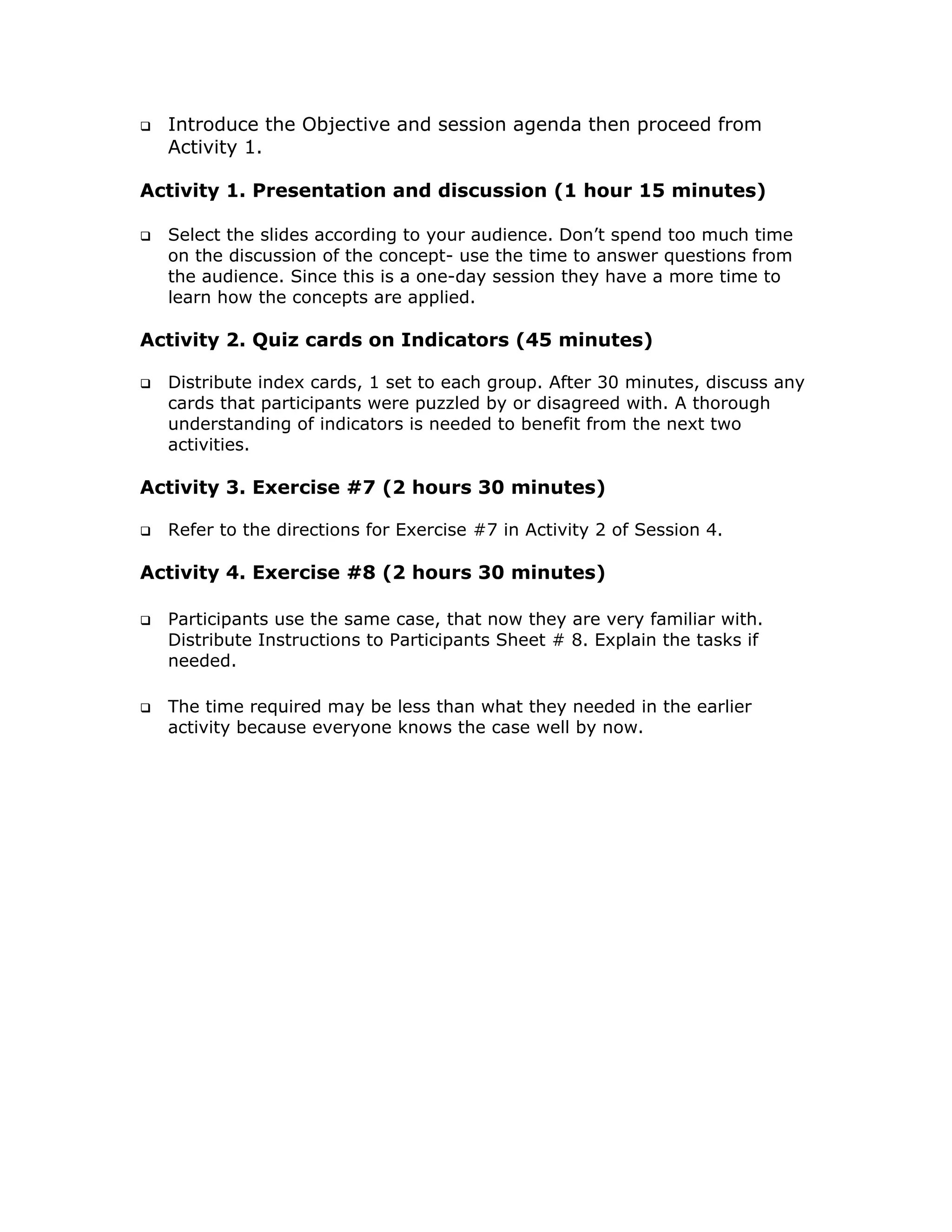Introduce the Objective and session agenda then proceed from
  Activity 1.

Activity 1. Presentation and discussion (1 hour 15 minutes)

  Select the slides according to your audience. Don’t spend too much time
  on the discussion of the concept- use the time to answer questions from
  the audience. Since this is a one-day session they have a more time to
  learn how the concepts are applied.

Activity 2. Quiz cards on Indicators (45 minutes)

  Distribute index cards, 1 set to each group. After 30 minutes, discuss any
  cards that participants were puzzled by or disagreed with. A thorough
  understanding of indicators is needed to benefit from the next two
  activities.

Activity 3. Exercise #7 (2 hours 30 minutes)

  Refer to the directions for Exercise #7 in Activity 2 of Session 4.

Activity 4. Exercise #8 (2 hours 30 minutes)

  Participants use the same case, that now they are very familiar with.
  Distribute Instructions to Participants Sheet # 8. Explain the tasks if
  needed.

  The time required may be less than what they needed in the earlier
  activity because everyone knows the case well by now.
 