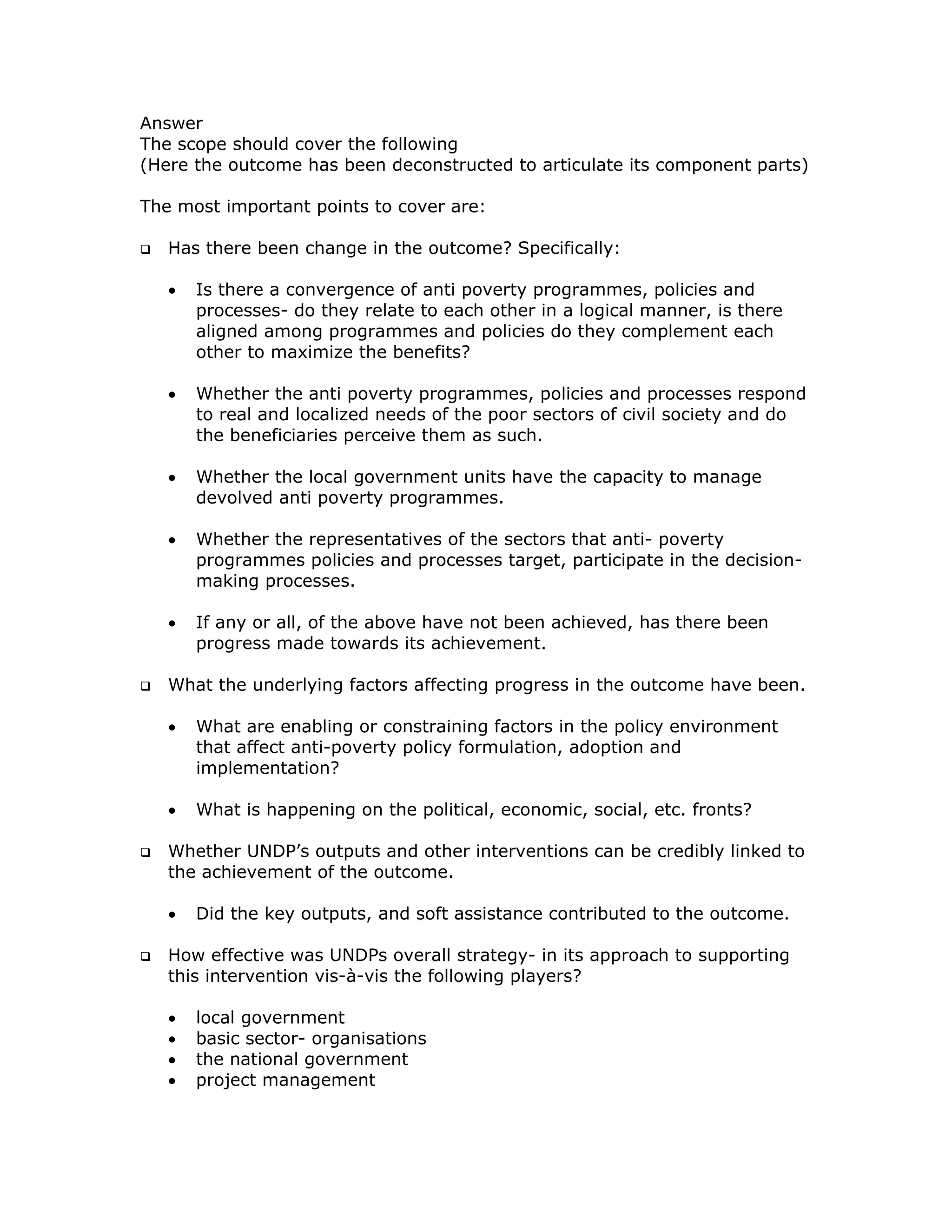Answer
The scope should cover the following
(Here the outcome has been deconstructed to articulate its component parts)

The most important points to cover are:

   Has there been change in the outcome? Specifically:

   •   Is there a convergence of anti poverty programmes, policies and
       processes- do they relate to each other in a logical manner, is there
       aligned among programmes and policies do they complement each
       other to maximize the benefits?

   •   Whether the anti poverty programmes, policies and processes respond
       to real and localized needs of the poor sectors of civil society and do
       the beneficiaries perceive them as such.

   •   Whether the local government units have the capacity to manage
       devolved anti poverty programmes.

   •   Whether the representatives of the sectors that anti- poverty
       programmes policies and processes target, participate in the decision-
       making processes.

   •   If any or all, of the above have not been achieved, has there been
       progress made towards its achievement.

   What the underlying factors affecting progress in the outcome have been.

   •   What are enabling or constraining factors in the policy environment
       that affect anti-poverty policy formulation, adoption and
       implementation?

   •   What is happening on the political, economic, social, etc. fronts?

   Whether UNDP’s outputs and other interventions can be credibly linked to
   the achievement of the outcome.

   •   Did the key outputs, and soft assistance contributed to the outcome.

   How effective was UNDPs overall strategy- in its approach to supporting
   this intervention vis-à-vis the following players?

   •   local government
   •   basic sector- organisations
   •   the national government
   •   project management
 