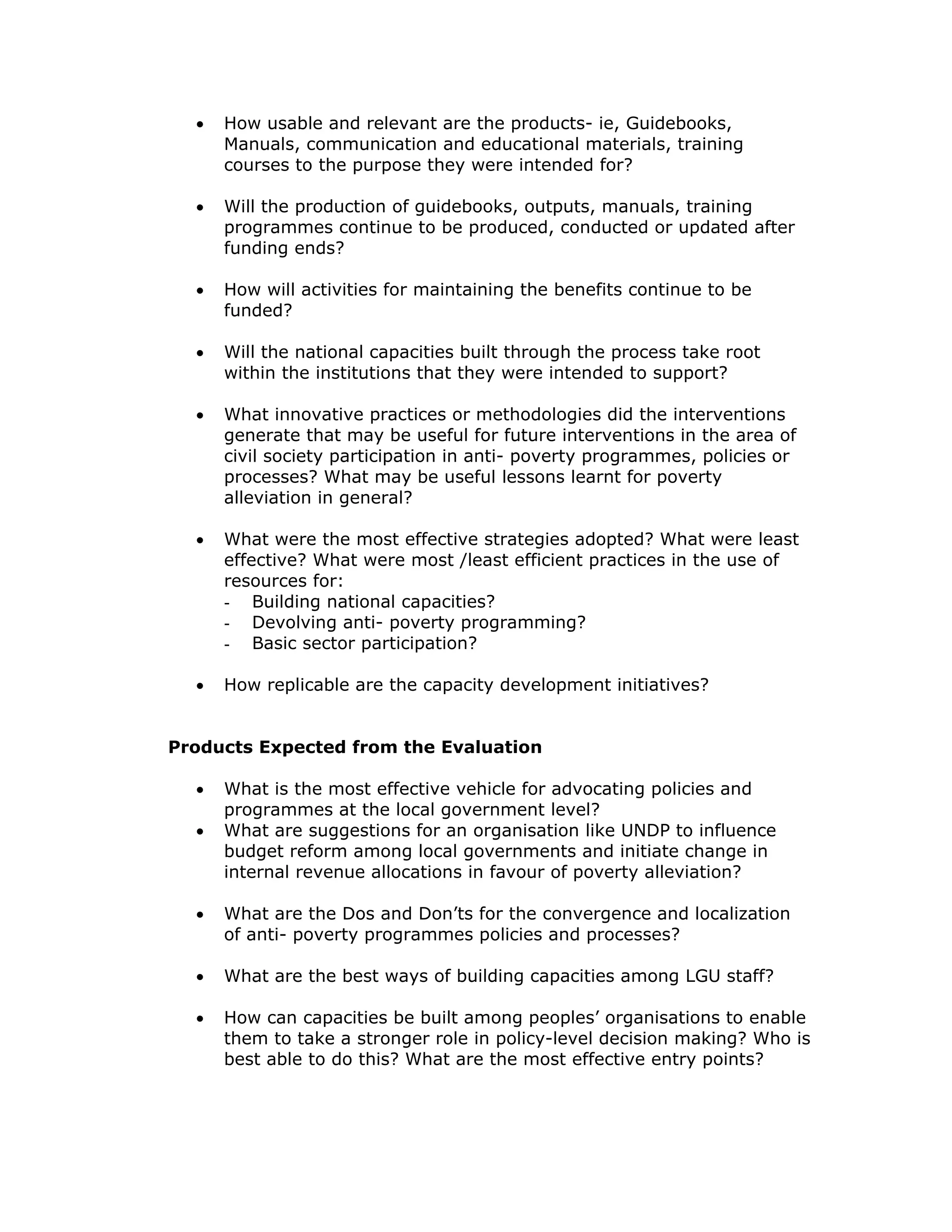 •   How usable and relevant are the products- ie, Guidebooks,
      Manuals, communication and educational materials, training
      courses to the purpose they were intended for?

  •   Will the production of guidebooks, outputs, manuals, training
      programmes continue to be produced, conducted or updated after
      funding ends?

  •   How will activities for maintaining the benefits continue to be
      funded?

  •   Will the national capacities built through the process take root
      within the institutions that they were intended to support?

  •   What innovative practices or methodologies did the interventions
      generate that may be useful for future interventions in the area of
      civil society participation in anti- poverty programmes, policies or
      processes? What may be useful lessons learnt for poverty
      alleviation in general?

  •   What were the most effective strategies adopted? What were least
      effective? What were most /least efficient practices in the use of
      resources for:
      - Building national capacities?
      - Devolving anti- poverty programming?
      - Basic sector participation?

  •   How replicable are the capacity development initiatives?


Products Expected from the Evaluation

  •   What is the most effective vehicle for advocating policies and
      programmes at the local government level?
  •   What are suggestions for an organisation like UNDP to influence
      budget reform among local governments and initiate change in
      internal revenue allocations in favour of poverty alleviation?

  •   What are the Dos and Don’ts for the convergence and localization
      of anti- poverty programmes policies and processes?

  •   What are the best ways of building capacities among LGU staff?

  •   How can capacities be built among peoples’ organisations to enable
      them to take a stronger role in policy-level decision making? Who is
      best able to do this? What are the most effective entry points?
 