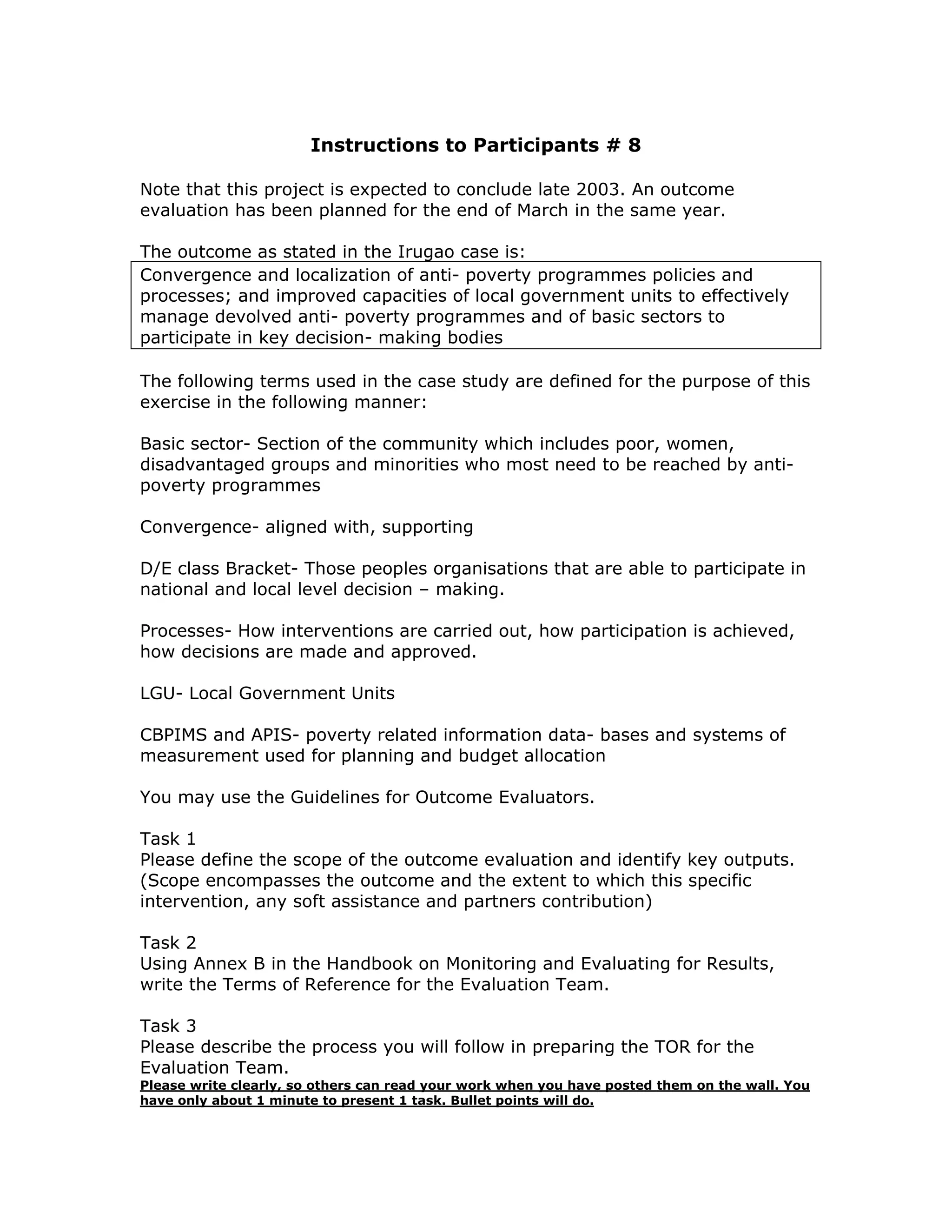 Instructions to Participants # 8

Note that this project is expected to conclude late 2003. An outcome
evaluation has been planned for the end of March in the same year.

The outcome as stated in the Irugao case is:
Convergence and localization of anti- poverty programmes policies and
processes; and improved capacities of local government units to effectively
manage devolved anti- poverty programmes and of basic sectors to
participate in key decision- making bodies

The following terms used in the case study are defined for the purpose of this
exercise in the following manner:

Basic sector- Section of the community which includes poor, women,
disadvantaged groups and minorities who most need to be reached by anti-
poverty programmes

Convergence- aligned with, supporting

D/E class Bracket- Those peoples organisations that are able to participate in
national and local level decision – making.

Processes- How interventions are carried out, how participation is achieved,
how decisions are made and approved.

LGU- Local Government Units

CBPIMS and APIS- poverty related information data- bases and systems of
measurement used for planning and budget allocation

You may use the Guidelines for Outcome Evaluators.

Task 1
Please define the scope of the outcome evaluation and identify key outputs.
(Scope encompasses the outcome and the extent to which this specific
intervention, any soft assistance and partners contribution)

Task 2
Using Annex B in the Handbook on Monitoring and Evaluating for Results,
write the Terms of Reference for the Evaluation Team.

Task 3
Please describe the process you will follow in preparing the TOR for the
Evaluation Team.
Please write clearly, so others can read your work when you have posted them on the wall. You
have only about 1 minute to present 1 task. Bullet points will do.
 