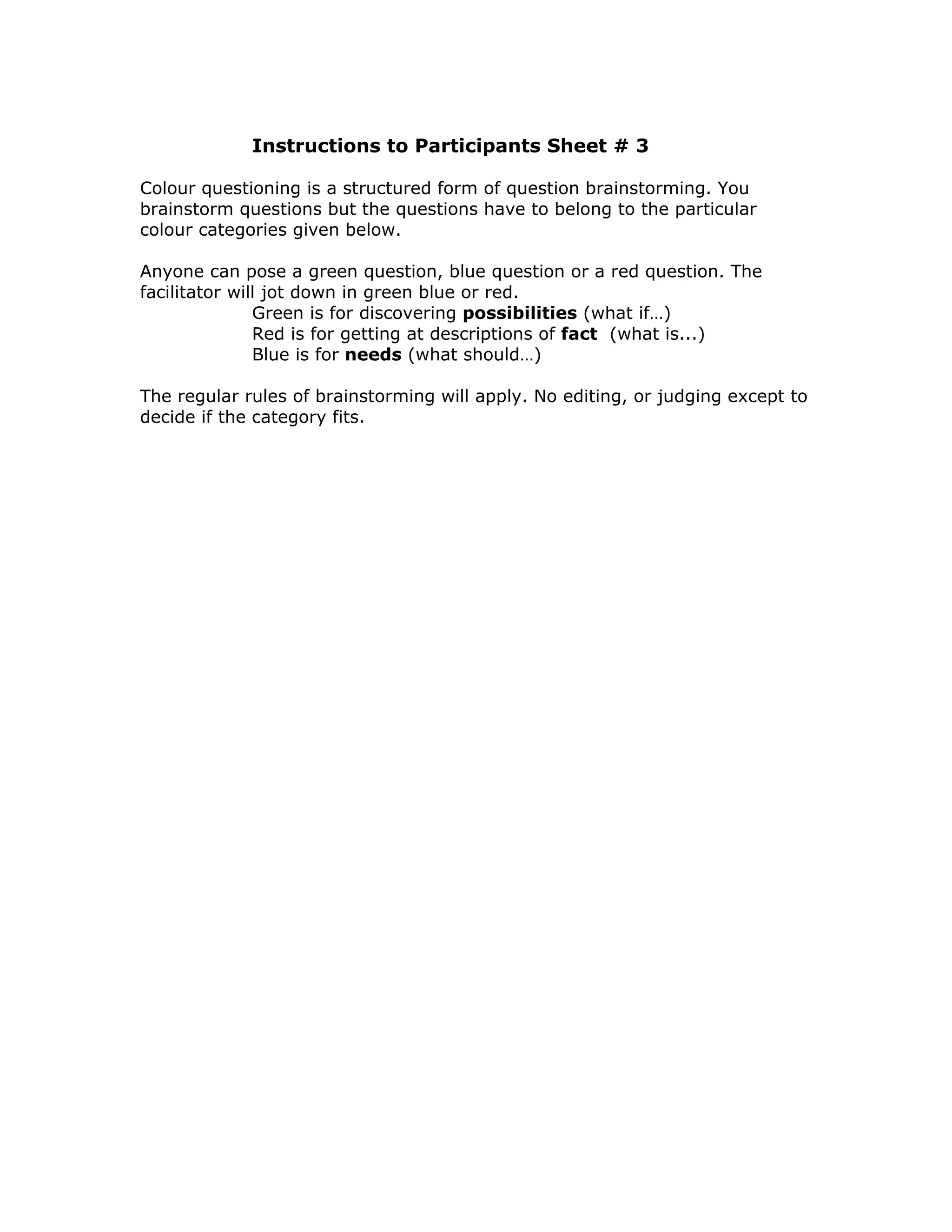 Instructions to Participants Sheet # 3

Colour questioning is a structured form of question brainstorming. You
brainstorm questions but the questions have to belong to the particular
colour categories given below.

Anyone can pose a green question, blue question or a red question. The
facilitator will jot down in green blue or red.
               Green is for discovering possibilities (what if…)
               Red is for getting at descriptions of fact (what is...)
               Blue is for needs (what should…)

The regular rules of brainstorming will apply. No editing, or judging except to
decide if the category fits.
 