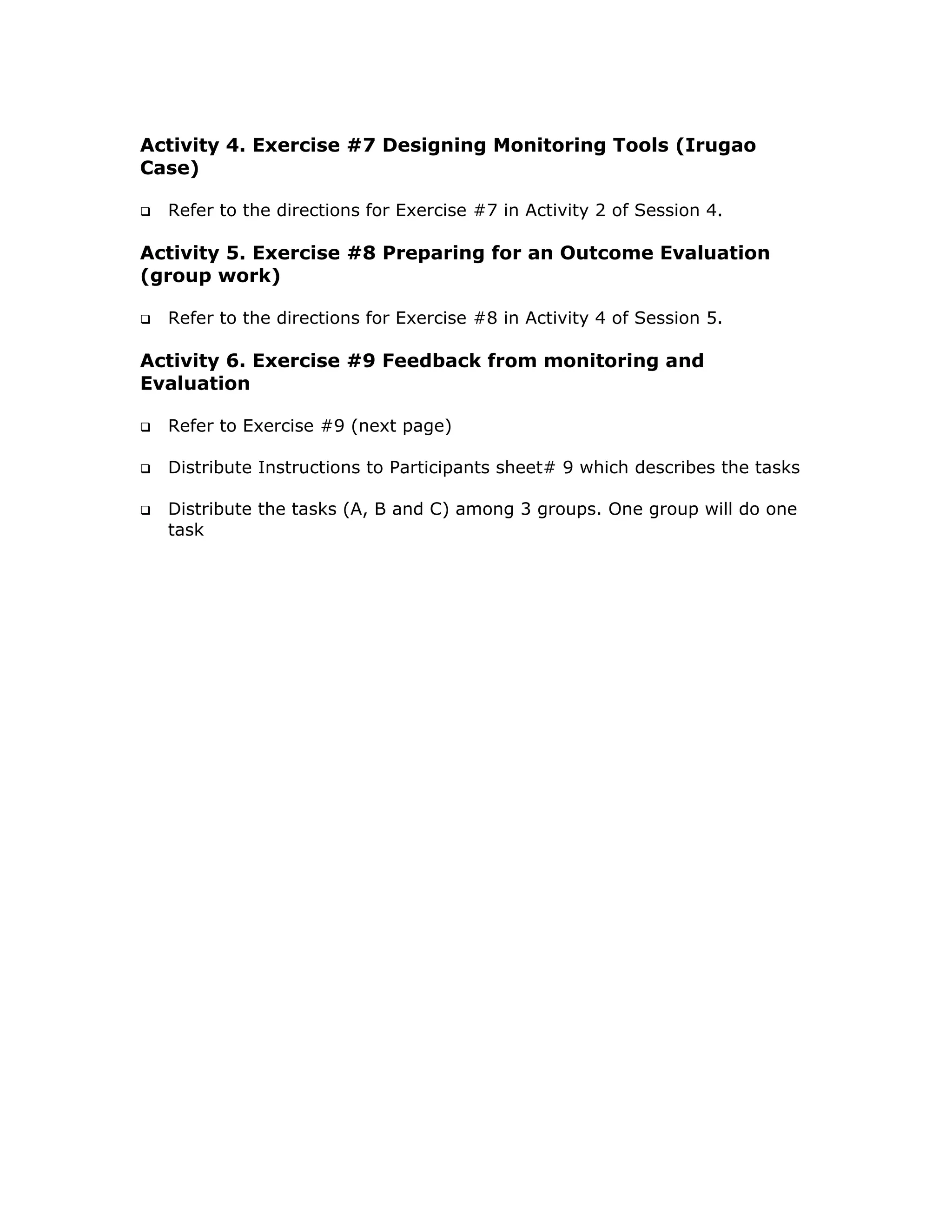 Activity 4. Exercise #7 Designing Monitoring Tools (Irugao
Case)

  Refer to the directions for Exercise #7 in Activity 2 of Session 4.

Activity 5. Exercise #8 Preparing for an Outcome Evaluation
(group work)

  Refer to the directions for Exercise #8 in Activity 4 of Session 5.

Activity 6. Exercise #9 Feedback from monitoring and
Evaluation

  Refer to Exercise #9 (next page)

  Distribute Instructions to Participants sheet# 9 which describes the tasks

  Distribute the tasks (A, B and C) among 3 groups. One group will do one
  task
 