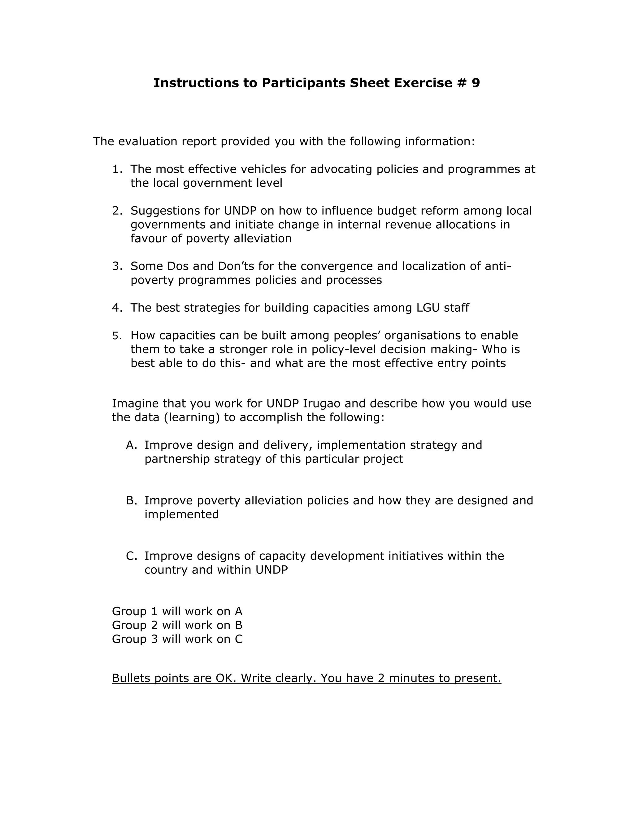 Instructions to Participants Sheet Exercise # 9



The evaluation report provided you with the following information:

   1. The most effective vehicles for advocating policies and programmes at
      the local government level

   2. Suggestions for UNDP on how to influence budget reform among local
      governments and initiate change in internal revenue allocations in
      favour of poverty alleviation

   3. Some Dos and Don’ts for the convergence and localization of anti-
      poverty programmes policies and processes

   4. The best strategies for building capacities among LGU staff

   5. How capacities can be built among peoples’ organisations to enable
      them to take a stronger role in policy-level decision making- Who is
      best able to do this- and what are the most effective entry points


   Imagine that you work for UNDP Irugao and describe how you would use
   the data (learning) to accomplish the following:

     A. Improve design and delivery, implementation strategy and
        partnership strategy of this particular project


     B. Improve poverty alleviation policies and how they are designed and
        implemented


     C. Improve designs of capacity development initiatives within the
        country and within UNDP


   Group 1 will work on A
   Group 2 will work on B
   Group 3 will work on C


   Bullets points are OK. Write clearly. You have 2 minutes to present.
 