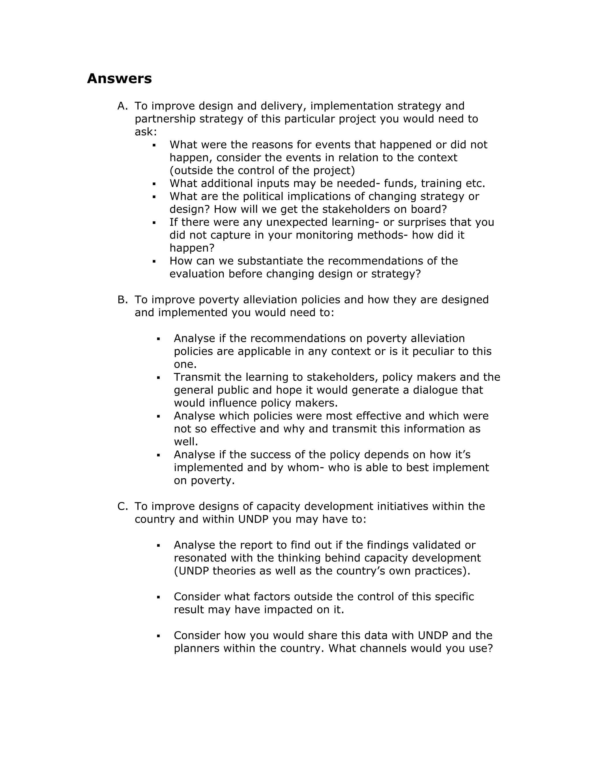 Answers
   A. To improve design and delivery, implementation strategy and
      partnership strategy of this particular project you would need to
      ask:
            What were the reasons for events that happened or did not
            happen, consider the events in relation to the context
            (outside the control of the project)
            What additional inputs may be needed- funds, training etc.
            What are the political implications of changing strategy or
            design? How will we get the stakeholders on board?
            If there were any unexpected learning- or surprises that you
            did not capture in your monitoring methods- how did it
            happen?
            How can we substantiate the recommendations of the
            evaluation before changing design or strategy?

   B. To improve poverty alleviation policies and how they are designed
      and implemented you would need to:

             Analyse if the recommendations on poverty alleviation
             policies are applicable in any context or is it peculiar to this
             one.
             Transmit the learning to stakeholders, policy makers and the
             general public and hope it would generate a dialogue that
             would influence policy makers.
             Analyse which policies were most effective and which were
             not so effective and why and transmit this information as
             well.
             Analyse if the success of the policy depends on how it’s
             implemented and by whom- who is able to best implement
             on poverty.

   C. To improve designs of capacity development initiatives within the
      country and within UNDP you may have to:

             Analyse the report to find out if the findings validated or
             resonated with the thinking behind capacity development
             (UNDP theories as well as the country’s own practices).

             Consider what factors outside the control of this specific
             result may have impacted on it.

             Consider how you would share this data with UNDP and the
             planners within the country. What channels would you use?
 