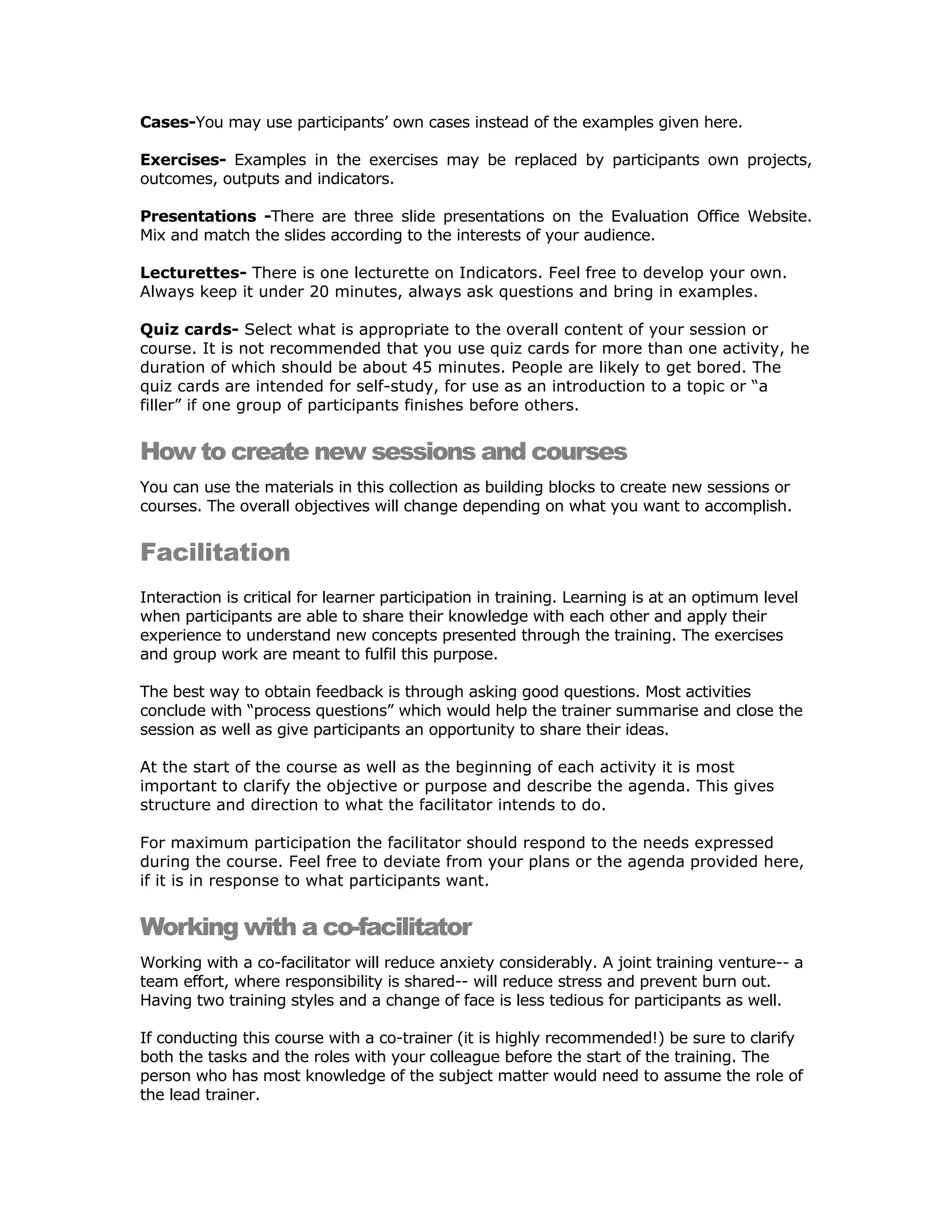 Cases-You may use participants’ own cases instead of the examples given here.

Exercises- Examples in the exercises may be replaced by participants own projects,
outcomes, outputs and indicators.

Presentations -There are three slide presentations on the Evaluation Office Website.
Mix and match the slides according to the interests of your audience.

Lecturettes- There is one lecturette on Indicators. Feel free to develop your own.
Always keep it under 20 minutes, always ask questions and bring in examples.

Quiz cards- Select what is appropriate to the overall content of your session or
course. It is not recommended that you use quiz cards for more than one activity, he
duration of which should be about 45 minutes. People are likely to get bored. The
quiz cards are intended for self-study, for use as an introduction to a topic or “a
filler” if one group of participants finishes before others.


How to create new sessions and courses
You can use the materials in this collection as building blocks to create new sessions or
courses. The overall objectives will change depending on what you want to accomplish.


Facilitation
Interaction is critical for learner participation in training. Learning is at an optimum level
when participants are able to share their knowledge with each other and apply their
experience to understand new concepts presented through the training. The exercises
and group work are meant to fulfil this purpose.

The best way to obtain feedback is through asking good questions. Most activities
conclude with “process questions” which would help the trainer summarise and close the
session as well as give participants an opportunity to share their ideas.

At the start of the course as well as the beginning of each activity it is most
important to clarify the objective or purpose and describe the agenda. This gives
structure and direction to what the facilitator intends to do.

For maximum participation the facilitator should respond to the needs expressed
during the course. Feel free to deviate from your plans or the agenda provided here,
if it is in response to what participants want.


Working with a co-facilitator
Working with a co-facilitator will reduce anxiety considerably. A joint training venture-- a
team effort, where responsibility is shared-- will reduce stress and prevent burn out.
Having two training styles and a change of face is less tedious for participants as well.

If conducting this course with a co-trainer (it is highly recommended!) be sure to clarify
both the tasks and the roles with your colleague before the start of the training. The
person who has most knowledge of the subject matter would need to assume the role of
the lead trainer.
 
