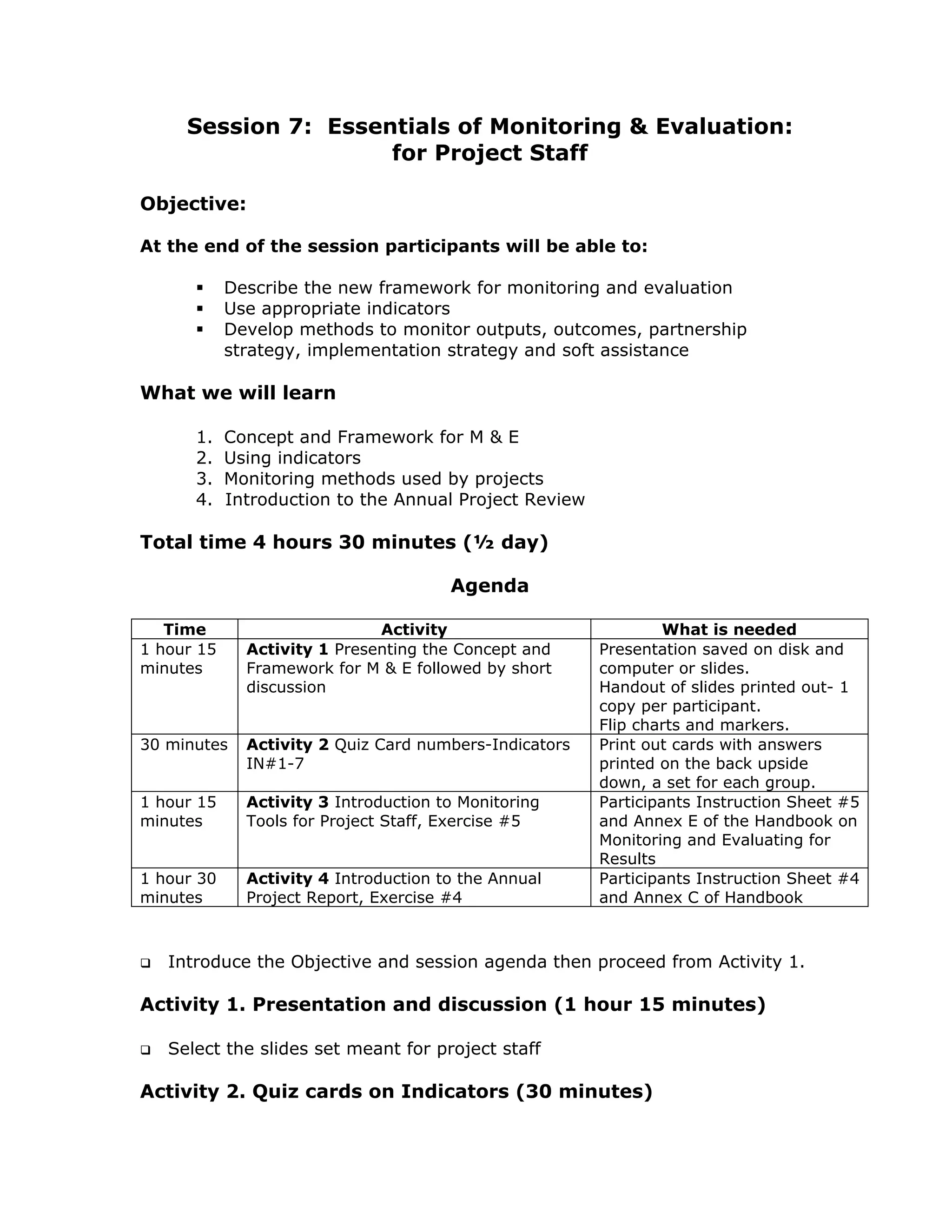 Session 7: Essentials of Monitoring & Evaluation:
                     for Project Staff

Objective:

At the end of the session participants will be able to:

            Describe the new framework for monitoring and evaluation
            Use appropriate indicators
            Develop methods to monitor outputs, outcomes, partnership
            strategy, implementation strategy and soft assistance

What we will learn

      1.    Concept and Framework for M & E
      2.    Using indicators
      3.    Monitoring methods used by projects
      4.    Introduction to the Annual Project Review

Total time 4 hours 30 minutes (½ day)

                                       Agenda

   Time                       Activity                           What is needed
1 hour 15     Activity 1 Presenting the Concept and     Presentation saved on disk and
minutes       Framework for M & E followed by short     computer or slides.
              discussion                                Handout of slides printed out- 1
                                                        copy per participant.
                                                        Flip charts and markers.
30 minutes    Activity 2 Quiz Card numbers-Indicators   Print out cards with answers
              IN#1-7                                    printed on the back upside
                                                        down, a set for each group.
1 hour 15     Activity 3 Introduction to Monitoring     Participants Instruction Sheet #5
minutes       Tools for Project Staff, Exercise #5      and Annex E of the Handbook on
                                                        Monitoring and Evaluating for
                                                        Results
1 hour 30     Activity 4 Introduction to the Annual     Participants Instruction Sheet #4
minutes       Project Report, Exercise #4               and Annex C of Handbook



   Introduce the Objective and session agenda then proceed from Activity 1.

Activity 1. Presentation and discussion (1 hour 15 minutes)

   Select the slides set meant for project staff

Activity 2. Quiz cards on Indicators (30 minutes)
 