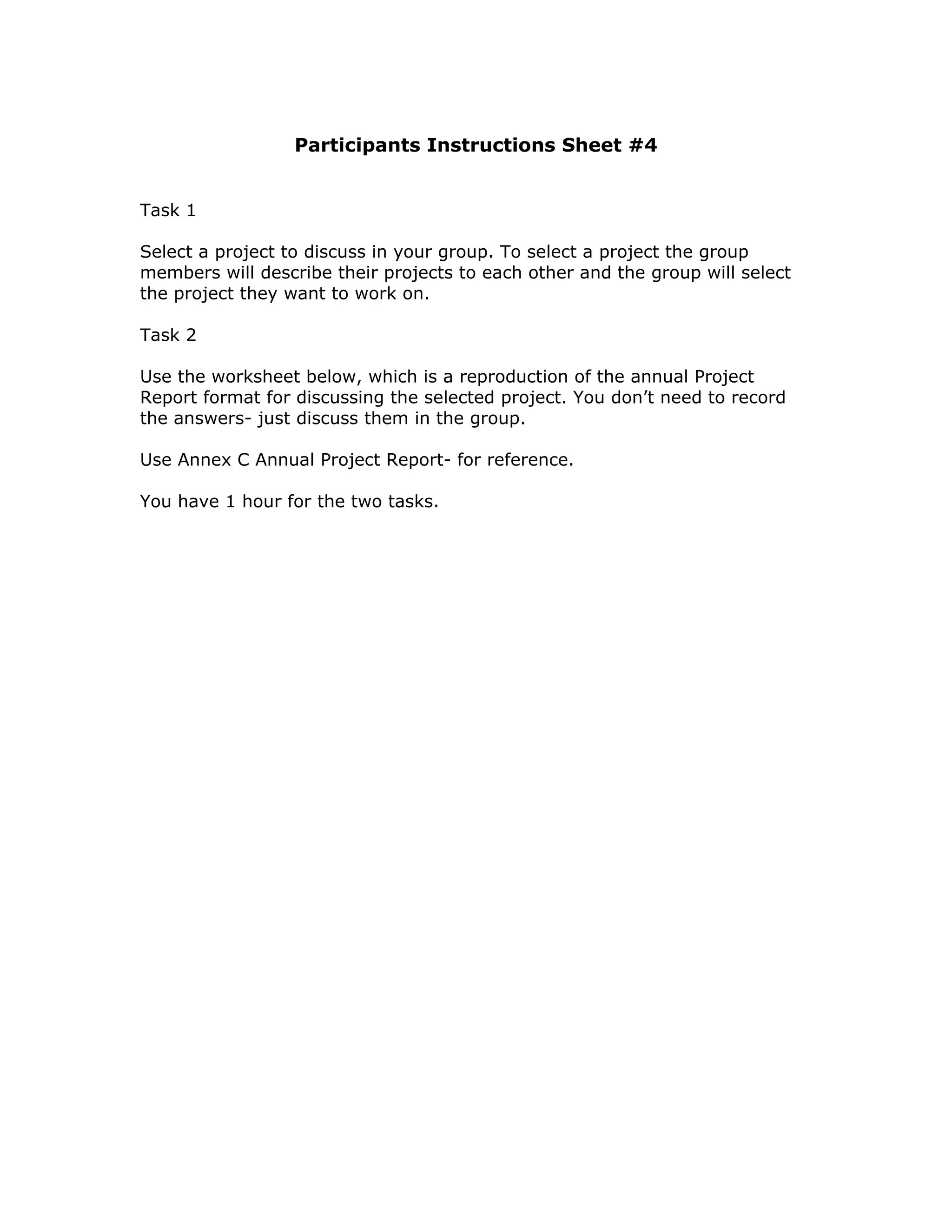 Participants Instructions Sheet #4


Task 1

Select a project to discuss in your group. To select a project the group
members will describe their projects to each other and the group will select
the project they want to work on.

Task 2

Use the worksheet below, which is a reproduction of the annual Project
Report format for discussing the selected project. You don’t need to record
the answers- just discuss them in the group.

Use Annex C Annual Project Report- for reference.

You have 1 hour for the two tasks.
 