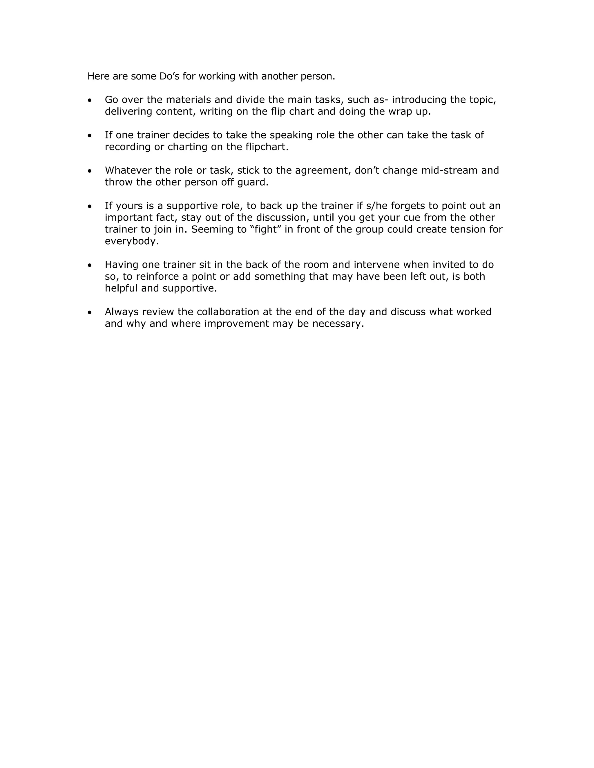 Here are some Do’s for working with another person.

•   Go over the materials and divide the main tasks, such as- introducing the topic,
    delivering content, writing on the flip chart and doing the wrap up.

•   If one trainer decides to take the speaking role the other can take the task of
    recording or charting on the flipchart.

•   Whatever the role or task, stick to the agreement, don’t change mid-stream and
    throw the other person off guard.

•   If yours is a supportive role, to back up the trainer if s/he forgets to point out an
    important fact, stay out of the discussion, until you get your cue from the other
    trainer to join in. Seeming to “fight” in front of the group could create tension for
    everybody.

•   Having one trainer sit in the back of the room and intervene when invited to do
    so, to reinforce a point or add something that may have been left out, is both
    helpful and supportive.

•   Always review the collaboration at the end of the day and discuss what worked
    and why and where improvement may be necessary.
 