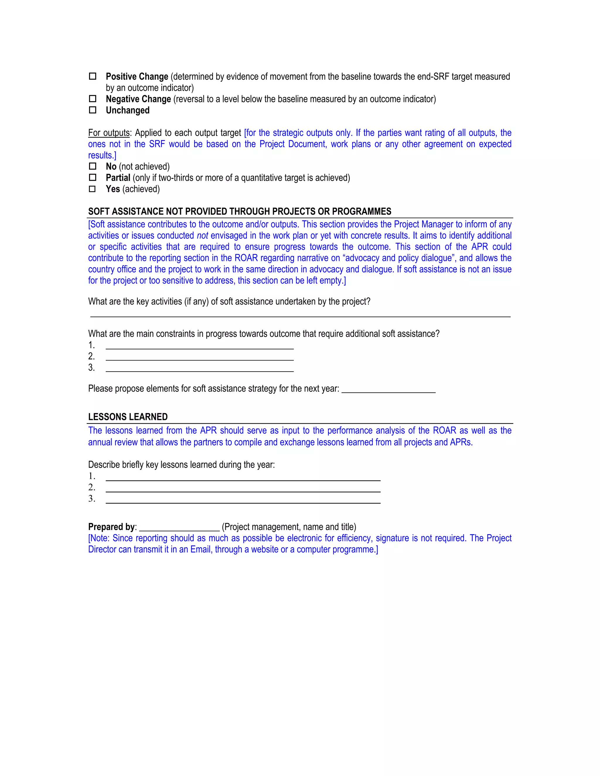 Positive Change (determined by evidence of movement from the baseline towards the end-SRF target measured
     by an outcome indicator)
     Negative Change (reversal to a level below the baseline measured by an outcome indicator)
     Unchanged

For outputs: Applied to each output target [for the strategic outputs only. If the parties want rating of all outputs, the
ones not in the SRF would be based on the Project Document, work plans or any other agreement on expected
results.]
     No (not achieved)
     Partial (only if two-thirds or more of a quantitative target is achieved)
     Yes (achieved)

SOFT ASSISTANCE NOT PROVIDED THROUGH PROJECTS OR PROGRAMMES
[Soft assistance contributes to the outcome and/or outputs. This section provides the Project Manager to inform of any
activities or issues conducted not envisaged in the work plan or yet with concrete results. It aims to identify additional
or specific activities that are required to ensure progress towards the outcome. This section of the APR could
contribute to the reporting section in the ROAR regarding narrative on “advocacy and policy dialogue”, and allows the
country office and the project to work in the same direction in advocacy and dialogue. If soft assistance is not an issue
for the project or too sensitive to address, this section can be left empty.]

What are the key activities (if any) of soft assistance undertaken by the project?
______________________________________________________________________________________________

What are the main constraints in progress towards outcome that require additional soft assistance?
1. __________________________________________
2. __________________________________________
3. __________________________________________

Please propose elements for soft assistance strategy for the next year: _____________________

LESSONS LEARNED
The lessons learned from the APR should serve as input to the performance analysis of the ROAR as well as the
annual review that allows the partners to compile and exchange lessons learned from all projects and APRs.

Describe briefly key lessons learned during the year:
1. ________________________________________________________
2. ________________________________________________________
3. ________________________________________________________

Prepared by: __________________ (Project management, name and title)
[Note: Since reporting should as much as possible be electronic for efficiency, signature is not required. The Project
Director can transmit it in an Email, through a website or a computer programme.]
 
