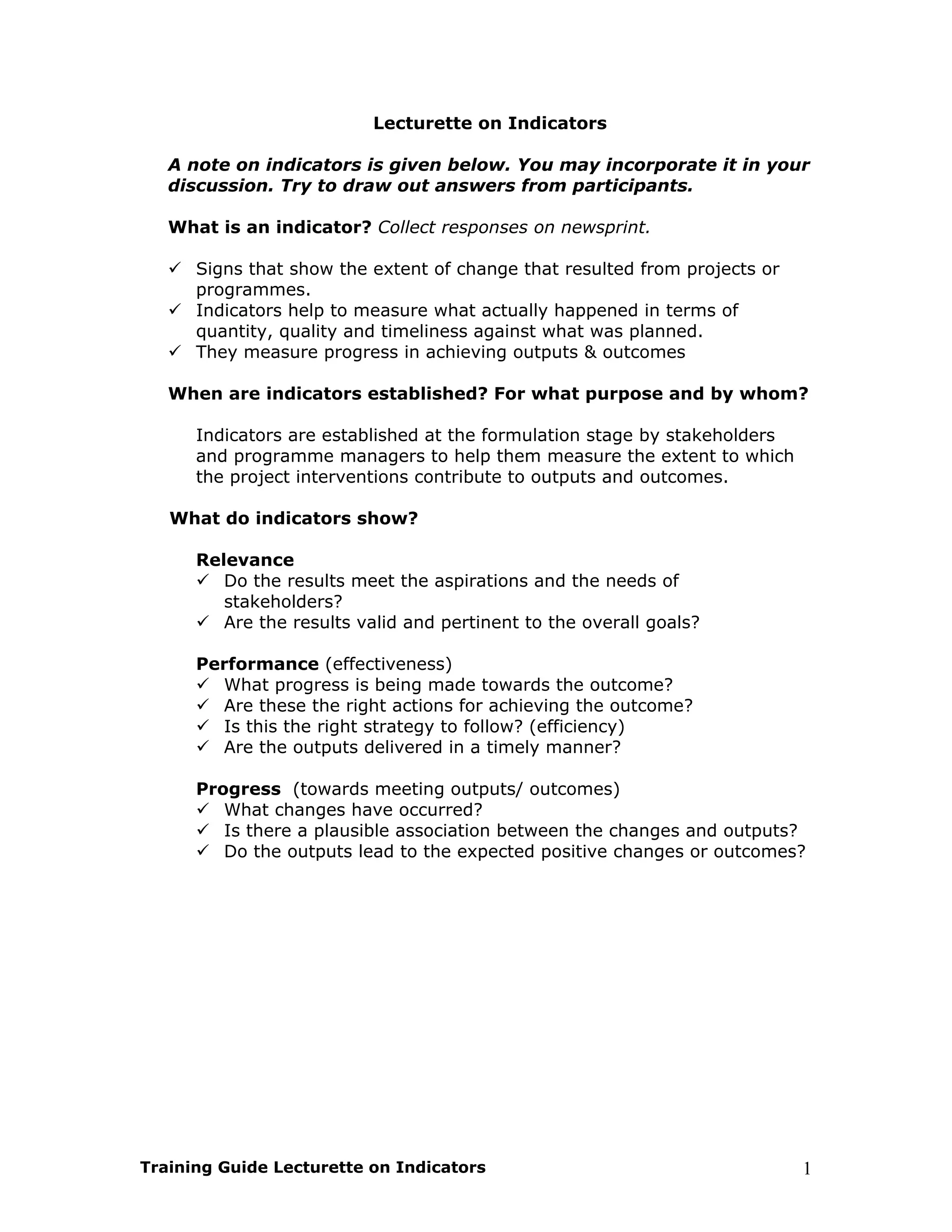 Lecturette on Indicators

   A note on indicators is given below. You may incorporate it in your
   discussion. Try to draw out answers from participants.

   What is an indicator? Collect responses on newsprint.

      Signs that show the extent of change that resulted from projects or
      programmes.
      Indicators help to measure what actually happened in terms of
      quantity, quality and timeliness against what was planned.
      They measure progress in achieving outputs & outcomes

   When are indicators established? For what purpose and by whom?

      Indicators are established at the formulation stage by stakeholders
      and programme managers to help them measure the extent to which
      the project interventions contribute to outputs and outcomes.

   What do indicators show?

      Relevance
         Do the results meet the aspirations and the needs of
         stakeholders?
         Are the results valid and pertinent to the overall goals?

      Performance (effectiveness)
        What progress is being made towards the outcome?
        Are these the right actions for achieving the outcome?
        Is this the right strategy to follow? (efficiency)
        Are the outputs delivered in a timely manner?

      Progress (towards meeting outputs/ outcomes)
         What changes have occurred?
         Is there a plausible association between the changes and outputs?
         Do the outputs lead to the expected positive changes or outcomes?




Training Guide Lecturette on Indicators                                     1
 
