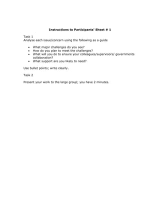 Instructions to Participants’ Sheet # 1

Task 1
Analyse each issue/concern using the following as a guide

   •   What major challenges do you see?
   •   How do you plan to meet the challenges?
   •   What will you do to ensure your colleagues/supervisors/ governments
       collaboration?
   •   What support are you likely to need?

Use bullet points; write clearly.

Task 2

Present your work to the large group; you have 2 minutes.
 