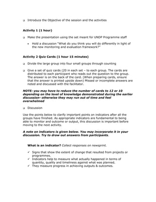 Introduce the Objective of the session and the activities


Activity 1 (1 hour)

   Make the presentation using the set meant for UNDP Programme staff

   •   Hold a discussion “What do you think you will do differently in light of
       the new monitoring and evaluation framework?”


Activity 2 Quiz Cards (1 hour 15 minutes)

   Divide the large group into four small groups through counting

   Give a set of quiz cards (20 in each set – to each group. The cards are
   distributed to each participant who reads out the question to the group.
   The answer is on the back of the card. (When preparing cards, ensure
   that the answer is printed upside down) Missed or incomplete answers are
   noted and discussed with the facilitator.

NOTE: you may have to reduce the number of cards to 12 or 10
depending on the level of knowledge demonstrated during the earlier
discussion- otherwise they may run out of time and feel
overwhelmed

   Discussion

Use the points below to clarify important points on indicators after all the
groups have finished. As appropriate indicators are fundamental to being
able to monitor and outcome or output, this discussion is important before
moving to the next activity.

A note on indicators is given below. You may incorporate it in your
discussion. Try to draw out answers from participants.


   What is an indicator? Collect responses on newsprint.

       Signs that show the extent of change that resulted from projects or
       programmes.
       Indicators help to measure what actually happened in terms of
       quantity, quality and timeliness against what was planned.
       They measure progress in achieving outputs & outcomes.
 