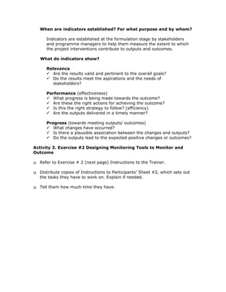 When are indicators established? For what purpose and by whom?

     Indicators are established at the formulation stage by stakeholders
     and programme managers to help them measure the extent to which
     the project interventions contribute to outputs and outcomes.

   What do indicators show?

     Relevance
        Are the results valid and pertinent to the overall goals?
        Do the results meet the aspirations and the needs of
        stakeholders?

     Performance (effectiveness)
       What progress is being made towards the outcome?
       Are these the right actions for achieving the outcome?
       Is this the right strategy to follow? (efficiency)
       Are the outputs delivered in a timely manner?

     Progress (towards meeting outputs/ outcomes)
        What changes have occurred?
        Is there a plausible association between the changes and outputs?
        Do the outputs lead to the expected positive changes or outcomes?

Activity 3. Exercise #2 Designing Monitoring Tools to Monitor and
Outcome

  Refer to Exercise # 2 (next page) Instructions to the Trainer.

  Distribute copies of Instructions to Participants’ Sheet #2, which sets out
  the tasks they have to work on. Explain if needed.

  Tell them how much time they have.
 