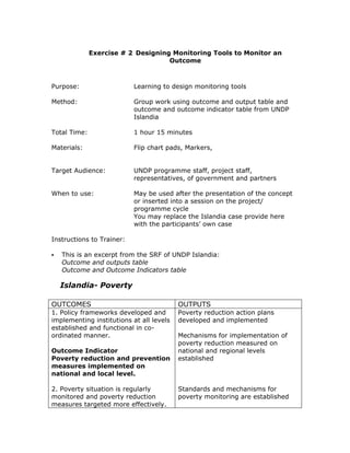 Exercise # 2 Designing Monitoring Tools to Monitor an
                                    Outcome



Purpose:                   Learning to design monitoring tools

Method:                    Group work using outcome and output table and
                           outcome and outcome indicator table from UNDP
                           Islandia

Total Time:                1 hour 15 minutes

Materials:                 Flip chart pads, Markers,


Target Audience:           UNDP programme staff, project staff,
                           representatives, of government and partners

When to use:               May be used after the presentation of the concept
                           or inserted into a session on the project/
                           programme cycle
                           You may replace the Islandia case provide here
                           with the participants’ own case

Instructions to Trainer:

   This is an excerpt from the SRF of UNDP Islandia:
   Outcome and outputs table
   Outcome and Outcome Indicators table

  Islandia- Poverty

OUTCOMES                                  OUTPUTS
1. Policy frameworks developed and        Poverty reduction action plans
implementing institutions at all levels   developed and implemented
established and functional in co-
ordinated manner.                         Mechanisms for implementation of
                                          poverty reduction measured on
Outcome Indicator                         national and regional levels
Poverty reduction and prevention          established
measures implemented on
national and local level.

2. Poverty situation is regularly         Standards and mechanisms for
monitored and poverty reduction           poverty monitoring are established
measures targeted more effectively.
 